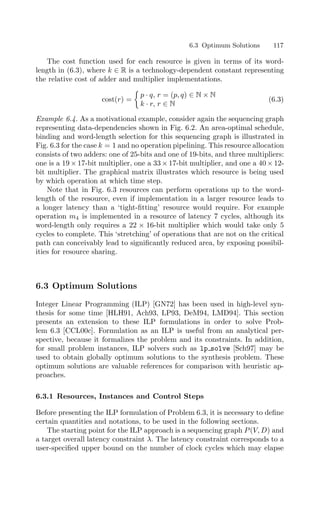 6.3 Optimum Solutions 117
The cost function used for each resource is given in terms of its word-
length in (6.3), where k ∈ R is a technology-dependent constant representing
the relative cost of adder and multiplier implementations.
cost(r) =

p · q, r = (p, q) ∈ N × N
k · r, r ∈ N
(6.3)
Example 6.4. As a motivational example, consider again the sequencing graph
representing data-dependencies shown in Fig. 6.2. An area-optimal schedule,
binding and word-length selection for this sequencing graph is illustrated in
Fig. 6.3 for the case k = 1 and no operation pipelining. This resource allocation
consists of two adders: one of 25-bits and one of 19-bits, and three multipliers:
one is a 19 × 17-bit multiplier, one a 33 × 17-bit multiplier, and one a 40 × 12-
bit multiplier. The graphical matrix illustrates which resource is being used
by which operation at which time step.
Note that in Fig. 6.3 resources can perform operations up to the word-
length of the resource, even if implementation in a larger resource leads to
a longer latency than a ‘tight-ﬁtting’ resource would require. For example
operation m4 is implemented in a resource of latency 7 cycles, although its
word-length only requires a 22 × 16-bit multiplier which would take only 5
cycles to complete. This ‘stretching’ of operations that are not on the critical
path can conceivably lead to signiﬁcantly reduced area, by exposing possibil-
ities for resource sharing.
6.3 Optimum Solutions
Integer Linear Programming (ILP) [GN72] has been used in high-level syn-
thesis for some time [HLH91, Ach93, LP93, DeM94, LMD94]. This section
presents an extension to these ILP formulations in order to solve Prob-
lem 6.3 [CCL00c]. Formulation as an ILP is useful from an analytical per-
spective, because it formalizes the problem and its constraints. In addition,
for small problem instances, ILP solvers such as lp solve [Sch97] may be
used to obtain globally optimum solutions to the synthesis problem. These
optimum solutions are valuable references for comparison with heuristic ap-
proaches.
6.3.1 Resources, Instances and Control Steps
Before presenting the ILP formulation of Problem 6.3, it is necessary to deﬁne
certain quantities and notations, to be used in the following sections.
The starting point for the ILP approach is a sequencing graph P(V, D) and
a target overall latency constraint λ. The latency constraint corresponds to a
user-speciﬁed upper bound on the number of clock cycles which may elapse
 
