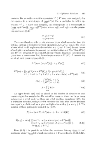 6.3 Optimum Solutions 119
resource. For an adder to which operations V 
⊆ V have been assigned, this
corresponds to a word-length of max
a∈V 
bA
(a). For a multiplier to which op-
erations V 
⊆ V have been assigned, this corresponds to a word-length of
( max
m∈V 
π1

bM
(m)
#
, max
m∈V 
π2

bM
(m)
#
), where π1(·) and π2(·) are the projec-
tion operators (6.4).
π1(p, q) = p
π2(p, q) = q
(6.4)
There are therefore only certain resource types which can arise from the
optimal sharing of resources between operations. Let RA
(a) denote the set of
adders which could implement the addition a ∈ Va and RM
(m) denote the set
of multipliers which could implement the multiplication m ∈ Vm. Then RA
(a)
and RM
(m) are given by (6.5) and (6.6) respectively. Together, these resource
types form a resource-set R(v) for each operation v ∈ V (6.7). R denotes the
set of all such resource types (6.8).
RA
(a) = {p ∈ bA
(Va) : p ≥ bA
(a)} (6.5)
RM
(m) = {(p, q)|∃(p, b) ∈ bM
(Vm), ∃(c, q) ∈ bM
(Vm) :
p ≥ c ∧ q ≥ b ∧ p ≥ d ∧ q ≥ e where (d, e) = bM
(m)}
(6.6)
R(v) =

RA
(v), v ∈ Va
RM
(v), v ∈ Vm
(6.7)
R =
$
v∈V
R(v) (6.8)
An upper bound I(r) may be placed on the number of instances of each
resource type that could arise. For an adder resource, there can be as many
instances of a w-bit adder as there are w-bit addition operations (6.9). For
a multiplier resource, each p × q-bit resource can only arise due to resource
sharing of a p × b-bit and a c × q-bit multiplication with p ≥ c and q ≥ b. The
number of these pairings is bounded by (6.10).
I(r) = |{a ∈ Va : bA
(a) = r}|, for r ∈ R(Va) (6.9)
I(p, q) = min { |{m ∈ Vm : q ≥ e where (p, e) = bM
(m)}|,
|{m ∈ Vm : p ≥ d where (d, q) = bM
(m)}| } ,
for (p, q) ∈ R(Vm)
(6.10)
From (6.2) it is possible to deﬁne the maximum latency max(v) and
minimum latency min(v) of each operation v ∈ V according to (6.11, 6.12).
 