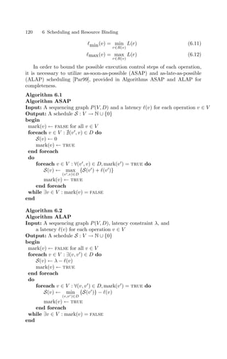 120 6 Scheduling and Resource Binding
min(v) = min
r∈R(v)
L(r) (6.11)
max(v) = max
r∈R(v)
L(r) (6.12)
In order to bound the possible execution control steps of each operation,
it is necessary to utilize as-soon-as-possible (ASAP) and as-late-as-possible
(ALAP) scheduling [Par99], provided in Algorithms ASAP and ALAP for
completeness.
Algorithm 6.1
Algorithm ASAP
Input: A sequencing graph P(V, D) and a latency (v) for each operation v ∈ V
Output: A schedule S : V → N ∪ {0}
begin
mark(v) ← false for all v ∈ V
foreach v ∈ V : (v
, v) ∈ D do
S(v) ← 0
mark(v) ← true
end foreach
do
foreach v ∈ V : ∀(v
, v) ∈ D, mark(v
) = true do
S(v) ← max
(v,v)∈D
{S(v
) + (v
)}
mark(v) ← true
end foreach
while ∃v ∈ V : mark(v) = false
end
Algorithm 6.2
Algorithm ALAP
Input: A sequencing graph P(V, D), latency constraint λ, and
a latency (v) for each operation v ∈ V
Output: A schedule S : V → N ∪ {0}
begin
mark(v) ← false for all v ∈ V
foreach v ∈ V : ∃(v, v
) ∈ D do
S(v) ← λ − (v)
mark(v) ← true
end foreach
do
foreach v ∈ V : ∀(v, v
) ∈ D, mark(v
) = true do
S(v) ← min
(v,v)∈D
{S(v
)} − (v)
mark(v) ← true
end foreach
while ∃v ∈ V : mark(v) = false
end
 