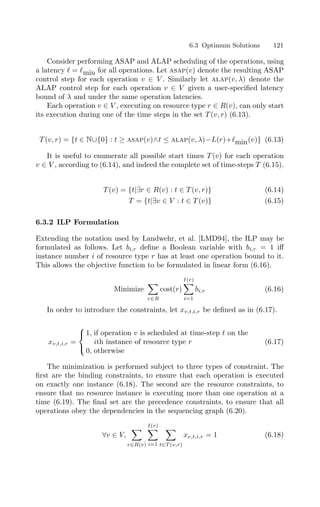 6.3 Optimum Solutions 121
Consider performing ASAP and ALAP scheduling of the operations, using
a latency  = min for all operations. Let asap(v) denote the resulting ASAP
control step for each operation v ∈ V . Similarly let alap(v, λ) denote the
ALAP control step for each operation v ∈ V given a user-speciﬁed latency
bound of λ and under the same operation latencies.
Each operation v ∈ V , executing on resource type r ∈ R(v), can only start
its execution during one of the time steps in the set T (v, r) (6.13).
T (v, r) = {t ∈ N∪{0} : t ≥ asap(v)∧t ≤ alap(v, λ)−L(r)+min(v)} (6.13)
It is useful to enumerate all possible start times T (v) for each operation
v ∈ V , according to (6.14), and indeed the complete set of time-steps T (6.15).
T (v) = {t|∃r ∈ R(v) : t ∈ T (v, r)} (6.14)
T = {t|∃v ∈ V : t ∈ T (v)} (6.15)
6.3.2 ILP Formulation
Extending the notation used by Landwehr, et al. [LMD94], the ILP may be
formulated as follows. Let bi,r deﬁne a Boolean variable with bi,r = 1 iﬀ
instance number i of resource type r has at least one operation bound to it.
This allows the objective function to be formulated in linear form (6.16).
Minimize

r∈R
cost(r)
I(r)

i=1
bi,r (6.16)
In order to introduce the constraints, let xv,t,i,r be deﬁned as in (6.17).
xv,t,i,r =



1, if operation v is scheduled at time-step t on the
ith instance of resource type r
0, otherwise
(6.17)
The minimization is performed subject to three types of constraint. The
ﬁrst are the binding constraints, to ensure that each operation is executed
on exactly one instance (6.18). The second are the resource constraints, to
ensure that no resource instance is executing more than one operation at a
time (6.19). The ﬁnal set are the precedence constraints, to ensure that all
operations obey the dependencies in the sequencing graph (6.20).
∀v ∈ V,

r∈R(v)
I(r)

i=1

t∈T (v,r)
xv,t,i,r = 1 (6.18)
 