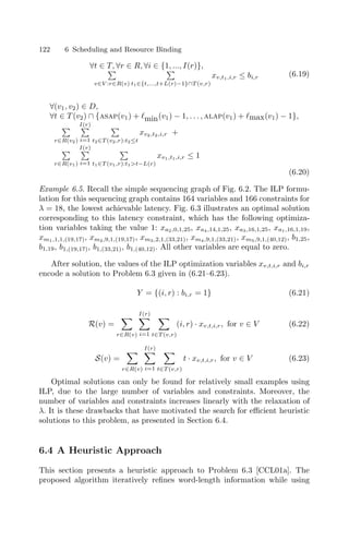 122 6 Scheduling and Resource Binding
∀t ∈ T, ∀r ∈ R, ∀i ∈ {1, ..., I(r)},

v∈V :r∈R(v)

t1∈{t,...,t+L(r)−1}∩T (v,r)
xv,t1,i,r ≤ bi,r (6.19)
∀(v1, v2) ∈ D,
∀t ∈ T (v2) ∩ {asap(v1) + min(v1) − 1, . . . , alap(v1) + max(v1) − 1},

r∈R(v2)
I(r)

i=1

t2∈T (v2,r):t2≤t
xv2,t2,i,r +

r∈R(v1)
I(r)

i=1

t1∈T (v1,r):t1t−L(r)
xv1,t1,i,r ≤ 1
(6.20)
Example 6.5. Recall the simple sequencing graph of Fig. 6.2. The ILP formu-
lation for this sequencing graph contains 164 variables and 166 constraints for
λ = 18, the lowest achievable latency. Fig. 6.3 illustrates an optimal solution
corresponding to this latency constraint, which has the following optimiza-
tion variables taking the value 1: xa2,0,1,25, xa4,14,1,25, xa3,16,1,25, xa1,16,1,19,
xm1,1,1,(19,17), xm2,9,1,(19,17), xm3,2,1,(33,21), xm4,9,1,(33,21), xm5,9,1,(40,12), b1,25,
b1,19, b1,(19,17), b1,(33,21), b1,(40,12). All other variables are equal to zero.
After solution, the values of the ILP optimization variables xv,t,i,r and bi,r
encode a solution to Problem 6.3 given in (6.21–6.23).
Y = {(i, r) : bi,r = 1} (6.21)
R(v) =

r∈R(v)
I(r)

i=1

t∈T (v,r)
(i, r) · xv,t,i,r, for v ∈ V (6.22)
S(v) =

r∈R(v)
I(r)

i=1

t∈T (v,r)
t · xv,t,i,r, for v ∈ V (6.23)
Optimal solutions can only be found for relatively small examples using
ILP, due to the large number of variables and constraints. Moreover, the
number of variables and constraints increases linearly with the relaxation of
λ. It is these drawbacks that have motivated the search for eﬃcient heuristic
solutions to this problem, as presented in Section 6.4.
6.4 A Heuristic Approach
This section presents a heuristic approach to Problem 6.3 [CCL01a]. The
proposed algorithm iteratively reﬁnes word-length information while using
 