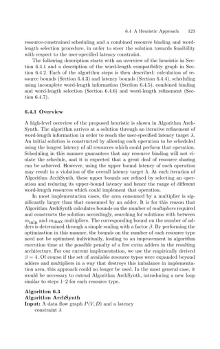 6.4 A Heuristic Approach 123
resource-constrained scheduling and a combined resource binding and word-
length selection procedure, in order to steer the solution towards feasibility
with respect to the user-speciﬁed latency constraint.
The following description starts with an overview of the heuristic in Sec-
tion 6.4.1 and a description of the word-length compatibility graph in Sec-
tion 6.4.2. Each of the algorithm steps is then described: calculation of re-
source bounds (Section 6.4.3) and latency bounds (Section 6.4.4), scheduling
using incomplete word-length information (Section 6.4.5), combined binding
and word-length selection (Section 6.4.6) and word-length reﬁnement (Sec-
tion 6.4.7).
6.4.1 Overview
A high-level overview of the proposed heuristic is shown in Algorithm Arch-
Synth. The algorithm arrives at a solution through an iterative reﬁnement of
word-length information in order to reach the user-speciﬁed latency target λ.
An initial solution is constructed by allowing each operation to be scheduled
using the longest latency of all resources which could perform that operation.
Scheduling in this manner guarantees that any resource binding will not vi-
olate the schedule, and it is expected that a great deal of resource sharing
can be achieved. However, using the upper bound latency of each operation
may result in a violation of the overall latency target λ. At each iteration of
Algorithm ArchSynth, these upper bounds are reﬁned by selecting an oper-
ation and reducing its upper-bound latency and hence the range of diﬀerent
word-length resources which could implement that operation.
In most implementation cases, the area consumed by a multiplier is sig-
niﬁcantly larger than that consumed by an adder. It is for this reason that
Algorithm ArchSynth calculates bounds on the number of multipliers required
and constructs the solution accordingly, searching for solutions with between
mmin and mmax multipliers. The corresponding bound on the number of ad-
ders is determined through a simple scaling with a factor β. By performing the
optimization in this manner, the bounds on the number of each resource type
need not be optimized individually, leading to an improvement in algorithm
execution time at the possible penalty of a few extra adders in the resulting
architecture. For our current implementation, we use the empirically derived
β = 4. Of course if the set of available resource types were expanded beyond
adders and multipliers in a way that destroys this imbalance in implementa-
tion area, this approach could no longer be used. In the most general case, it
would be necessary to extend Algorithm ArchSynth, introducing a new loop
similar to steps 1–2 for each resource type.
Algorithm 6.3
Algorithm ArchSynth
Input: A data ﬂow graph P(V, D) and a latency
constraint λ
 