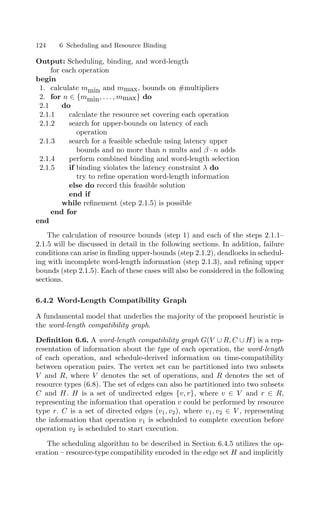 124 6 Scheduling and Resource Binding
Output: Scheduling, binding, and word-length
for each operation
begin
1. calculate mmin and mmax, bounds on #multipliers
2. for n ∈ {mmin, . . . , mmax} do
2.1 do
2.1.1 calculate the resource set covering each operation
2.1.2 search for upper-bounds on latency of each
operation
2.1.3 search for a feasible schedule using latency upper
bounds and no more than n mults and β · n adds
2.1.4 perform combined binding and word-length selection
2.1.5 if binding violates the latency constraint λ do
try to reﬁne operation word-length information
else do record this feasible solution
end if
while reﬁnement (step 2.1.5) is possible
end for
end
The calculation of resource bounds (step 1) and each of the steps 2.1.1–
2.1.5 will be discussed in detail in the following sections. In addition, failure
conditions can arise in ﬁnding upper-bounds (step 2.1.2), deadlocks in schedul-
ing with incomplete word-length information (step 2.1.3), and reﬁning upper
bounds (step 2.1.5). Each of these cases will also be considered in the following
sections.
6.4.2 Word-Length Compatibility Graph
A fundamental model that underlies the majority of the proposed heuristic is
the word-length compatibility graph.
Deﬁnition 6.6. A word-length compatibility graph G(V ∪ R, C ∪ H) is a rep-
resentation of information about the type of each operation, the word-length
of each operation, and schedule-derived information on time-compatibility
between operation pairs. The vertex set can be partitioned into two subsets
V and R, where V denotes the set of operations, and R denotes the set of
resource types (6.8). The set of edges can also be partitioned into two subsets
C and H. H is a set of undirected edges {v, r}, where v ∈ V and r ∈ R,
representing the information that operation v could be performed by resource
type r. C is a set of directed edges (v1, v2), where v1, v2 ∈ V , representing
the information that operation v1 is scheduled to complete execution before
operation v2 is scheduled to start execution.
The scheduling algorithm to be described in Section 6.4.5 utilizes the op-
eration – resource-type compatibility encoded in the edge set H and implicitly
 