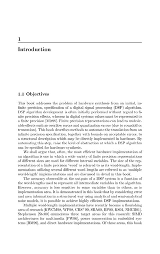 1
Introduction
1.1 Objectives
This book addresses the problem of hardware synthesis from an initial, in-
ﬁnite precision, speciﬁcation of a digital signal processing (DSP) algorithm.
DSP algorithm development is often initially performed without regard to ﬁ-
nite precision eﬀects, whereas in digital systems values must be represented to
a ﬁnite precision [Mit98]. Finite precision representations can lead to undesir-
able eﬀects such as overﬂow errors and quantization errors (due to roundoﬀ or
truncation). This book describes methods to automate the translation from an
inﬁnite precision speciﬁcation, together with bounds on acceptable errors, to
a structural description which may be directly implemented in hardware. By
automating this step, raise the level of abstraction at which a DSP algorithm
can be speciﬁed for hardware synthesis.
We shall argue that, often, the most eﬃcient hardware implementation of
an algorithm is one in which a wide variety of ﬁnite precision representations
of diﬀerent sizes are used for diﬀerent internal variables. The size of the rep-
resentation of a ﬁnite precision ‘word’ is referred to as its word-length. Imple-
mentations utilizing several diﬀerent word-lengths are referred to as ‘multiple
word-length’ implementations and are discussed in detail in this book.
The accuracy observable at the outputs of a DSP system is a function of
the word-lengths used to represent all intermediate variables in the algorithm.
However, accuracy is less sensitive to some variables than to others, as is
implementation area. It is demonstrated in this book that by considering error
and area information in a structured way using analytical and semi-analytical
noise models, it is possible to achieve highly eﬃcient DSP implementations.
Multiple word-length implementations have recently become a ﬂourishing
area of research [KWCM98, WP98, CRS+
99, SBA00, BP00, KS01, NHCB01].
Stephenson [Ste00] enumerates three target areas for this research: SIMD
architectures for multimedia [PW96], power conservation in embedded sys-
tems [BM99], and direct hardware implementations. Of these areas, this book
 
