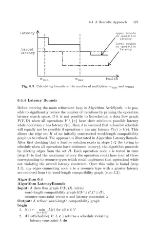 6.4 A Heuristic Approach 127
#mults
latency
target
latency
upper bounds
on operation
latency
lower bounds
on operation
latency
m min m max
Fig. 6.5. Calculating bounds on the number of multipliers mmin and mmax
6.4.4 Latency Bounds
Before entering the main reﬁnement loop in Algorithm ArchSynth, it is pos-
sible to signiﬁcantly reduce the number of iterations by pruning the operation
latency search space. If it is not possible to list-schedule a data ﬂow graph
P(V, D) when all operations V  {v} have their minimum possible latency
while operation v has latency (v), then it is assumed that a feasible schedule
will equally not be possible if operation v has any latency 
(v)  (v). This
allows the edge set H of an initially constructed word-length compatibility
graph to be reﬁned. The approach is illustrated in Algorithm LatencyBounds.
After ﬁrst checking that a feasible solution exists in steps 1–2 (by trying to
schedule when all operations have minimum latency), the algorithm proceeds
by deleting edges from the set H. Each operation node v is tested in turn
(step 3) to ﬁnd the maximum latency the operation could have (out of those
corresponding to resource types which could implement that operation) while
not violating the overall latency constraint. Once this value is found (step
3.1), any edges connecting node v to a resource type with a greater latency
are removed from the word-length compatibility graph (step 3.2).
Algorithm 6.4
Algorithm LatencyBounds
Input: A data ﬂow graph P(V, D), initial
word-length compatibility graph G(V ∪ R, C ∪ H),
resource constraint vector c and latency constraint λ
Output: A reﬁned word-length compatibility graph
begin
1. (v) ← min
{v,r}∈H
L(r) for all v ∈ V
2. if ListSchedule( P, , c ) returns a schedule violating
latency constraint λ do
 