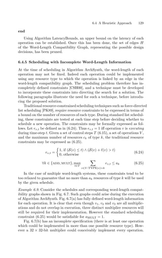6.4 A Heuristic Approach 129
end
Using Algorithm LatencyBounds, an upper bound on the latency of each
operation can be established. Once this has been done, the set of edges H
of the Word-Length Compatibility Graph, representing the possible design
decisions, has been pruned.
6.4.5 Scheduling with Incomplete Word-Length Information
At the time of scheduling in Algorithm ArchSynth, the word-length of each
operation may not be ﬁxed. Indeed each operation could be implemented
using any resource type to which the operation is linked by an edge in the
word-length compatibility graph. The scheduling problem therefore has in-
completely deﬁned constraints [CSH00], and a technique must be developed
to incorporate these constraints into directing the search for a solution. The
following paragraphs illustrate the need for such a technique, before introdu-
cing the proposed solution.
Traditional resource-constrained scheduling techniques such as force-directed
list scheduling [PK89], require resource constraints to be expressed in terms of
a bound on the number of resources of each type. During standard list schedul-
ing, these constraints are tested at each time step before deciding whether to
schedule a new operation. The constraints may be formally expressed as fol-
lows. Let ev,t be deﬁned as in (6.24). Thus ev,t = 1 iﬀ operation v is executing
during time-step t. Given a set of control steps T (6.15), a set of operations V ,
and the maximum number of resources ck of type k, the traditional resource
constraints may be expressed as (6.25).
ev,t =

1, if (S(v) ≤ t) ∧ (S(v) + (v)  t)
0, otherwise
(6.24)
∀k ∈ {add, mult}, max
t∈T

v∈V :type(v)=k
ev,t ≤ ak (6.25)
In the case of multiple word-length systems, these constraints tend to be
too relaxed to guarantee that no more than ak resources of type k will be used
by the given schedule.
Example 6.9. Consider the schedules and corresponding word-length compat-
ibility graphs shown in Fig. 6.7. Such graphs could arise during the execution
of Algorithm ArchSynth. Fig. 6.7(a) has fully deﬁned word-length information
for each operation. It is clear that even though v1, v2 and v3 are all multiplic-
ations and do not overlap in execution, three distinct multiplier resources will
still be required for their implementation. However the standard scheduling
constraint (6.25) would be satisﬁable for amult = 1.
Fig. 6.7(b) has an incomplete speciﬁcation (there is at least one operation
which could be implemented in more than one possible resource type). How-
ever a 32 × 32-bit multiplier could conceivably implement every operation.
 