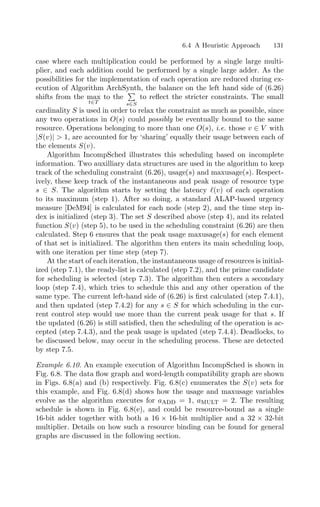6.4 A Heuristic Approach 131
case where each multiplication could be performed by a single large multi-
plier, and each addition could be performed by a single large adder. As the
possibilities for the implementation of each operation are reduced during ex-
ecution of Algorithm ArchSynth, the balance on the left hand side of (6.26)
shifts from the max
t∈T
to the

s∈S
to reﬂect the stricter constraints. The small
cardinality S is used in order to relax the constraint as much as possible, since
any two operations in O(s) could possibly be eventually bound to the same
resource. Operations belonging to more than one O(s), i.e. those v ∈ V with
|S(v)|  1, are accounted for by ‘sharing’ equally their usage between each of
the elements S(v).
Algorithm IncompSched illustrates this scheduling based on incomplete
information. Two auxilliary data structures are used in the algorithm to keep
track of the scheduling constraint (6.26), usage(s) and maxusage(s). Respect-
ively, these keep track of the instantaneous and peak usage of resource type
s ∈ S. The algorithm starts by setting the latency (v) of each operation
to its maximum (step 1). After so doing, a standard ALAP-based urgency
measure [DeM94] is calculated for each node (step 2), and the time step in-
dex is initialized (step 3). The set S described above (step 4), and its related
function S(v) (step 5), to be used in the scheduling constraint (6.26) are then
calculated. Step 6 ensures that the peak usage maxusage(s) for each element
of that set is initialized. The algorithm then enters its main scheduling loop,
with one iteration per time step (step 7).
At the start of each iteration, the instantaneous usage of resources is initial-
ized (step 7.1), the ready-list is calculated (step 7.2), and the prime candidate
for scheduling is selected (step 7.3). The algorithm then enters a secondary
loop (step 7.4), which tries to schedule this and any other operation of the
same type. The current left-hand side of (6.26) is ﬁrst calculated (step 7.4.1),
and then updated (step 7.4.2) for any s ∈ S for which scheduling in the cur-
rent control step would use more than the current peak usage for that s. If
the updated (6.26) is still satisﬁed, then the scheduling of the operation is ac-
cepted (step 7.4.3), and the peak usage is updated (step 7.4.4). Deadlocks, to
be discussed below, may occur in the scheduling process. These are detected
by step 7.5.
Example 6.10. An example execution of Algorithm IncompSched is shown in
Fig. 6.8. The data ﬂow graph and word-length compatibility graph are shown
in Figs. 6.8(a) and (b) respectively. Fig. 6.8(c) enumerates the S(v) sets for
this example, and Fig. 6.8(d) shows how the usage and maxusage variables
evolve as the algorithm executes for aadd = 1, amult = 2. The resulting
schedule is shown in Fig. 6.8(e), and could be resource-bound as a single
16-bit adder together with both a 16 × 16-bit multiplier and a 32 × 32-bit
multiplier. Details on how such a resource binding can be found for general
graphs are discussed in the following section.
 