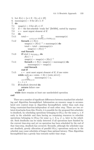 6.4 A Heuristic Approach 133
5. Let S(v) = {s ∈ S : ∃{v, s} ∈ H}
6. maxusage(s) ← 0 for all s ∈ S
7. do
7.1 usage(s) ← 0 for all s ∈ S
7.2 E ← the list-schedule ‘ready list’ [DeM94], sorted by urgency
7.3 e ← most urgent element of E
7.4 do
7.4.1 total ←

s∈S({v∈V :type(v)=type(e)})
maxusage(s)
7.4.2 foreach s ∈ S(e):
usage(s) + |S(e)|−1
 maxusage(s) do
total ← total − maxusage(s)+
usage(s) + |S(e)|−1
end foreach
7.4.3 if total ≤ atype(e) do
S(e) ← t
usage(s) ← usage(s) + |S(e)|−1
7.4.4 foreach s ∈ S(e) : usage(s)  maxusage(s) do
maxusage(s) ← usage(s)
end foreach
end if
7.4.5 e ← next most urgent element of E, if one exists
while such an e exists ∧ ∃k ∈ {add, mult} :

s∈S:type(s)=k
maxusage(s)  ai
t ← t + 1
7.5 if deadlock detected do
return failure case
end if
while there remains at least one unscheduled operation
end
There are a number of signiﬁcant diﬀerences between standard list schedul-
ing and Algorithm IncompSched. Information on resource usage is accumu-
lated over control steps in Algorithm IncompSched, rather than each step
being constraint-function-independent of each other step. There are two re-
lated drawbacks from this: Firstly, it is possible for the proposed list-scheduler
to deadlock, by scheduling operations belonging to O(s1) for the some s1 ∈ S
early in the schedule and then having no remaining resources to schedule
operations belonging to O(s2) for some s2 ∈ S, s2 = s1 later in the sched-
ule. Such deadlocks can be easily detected: if all operations have ﬁnished by
the current time-step and yet no operation has been scheduled by the end of
that time-step, deadlock has occurred. Secondly, although the scheduler may
not deadlock, greedy allocation of parallel O(s1) operations early-on in the
schedule may cause schedules of longer than optimal latency. Thus Algorithm
IncompSched has a greedy bias towards earlier time steps.
 