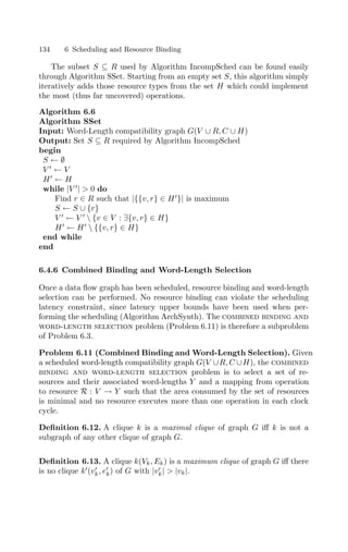 134 6 Scheduling and Resource Binding
The subset S ⊆ R used by Algorithm IncompSched can be found easily
through Algorithm SSet. Starting from an empty set S, this algorithm simply
iteratively adds those resource types from the set H which could implement
the most (thus far uncovered) operations.
Algorithm 6.6
Algorithm SSet
Input: Word-Length compatibility graph G(V ∪ R, C ∪ H)
Output: Set S ⊆ R required by Algorithm IncompSched
begin
S ← ∅
V 
← V
H
← H
while |V 
|  0 do
Find r ∈ R such that |{{v, r} ∈ H
}| is maximum
S ← S ∪ {r}
V 
← V 
 {v ∈ V : ∃{v, r} ∈ H}
H
← H
 {{v, r} ∈ H}
end while
end
6.4.6 Combined Binding and Word-Length Selection
Once a data ﬂow graph has been scheduled, resource binding and word-length
selection can be performed. No resource binding can violate the scheduling
latency constraint, since latency upper bounds have been used when per-
forming the scheduling (Algorithm ArchSynth). The combined binding and
word-length selection problem (Problem 6.11) is therefore a subproblem
of Problem 6.3.
Problem 6.11 (Combined Binding and Word-Length Selection). Given
a scheduled word-length compatibility graph G(V ∪R, C ∪H), the combined
binding and word-length selection problem is to select a set of re-
sources and their associated word-lengths Y and a mapping from operation
to resource R : V → Y such that the area consumed by the set of resources
is minimal and no resource executes more than one operation in each clock
cycle.
Deﬁnition 6.12. A clique k is a maximal clique of graph G iﬀ k is not a
subgraph of any other clique of graph G.
Deﬁnition 6.13. A clique k(Vk, Ek) is a maximum clique of graph G iﬀ there
is no clique k
(v
k, e
k) of G with |v
k|  |vk|.
 