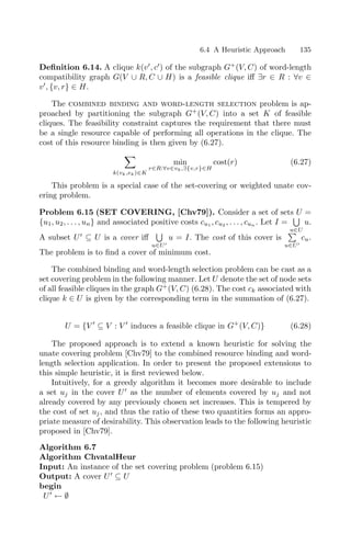 6.4 A Heuristic Approach 135
Deﬁnition 6.14. A clique k(v
, c
) of the subgraph G+
(V, C) of word-length
compatibility graph G(V ∪ R, C ∪ H) is a feasible clique iﬀ ∃r ∈ R : ∀v ∈
v
, {v, r} ∈ H.
The combined binding and word-length selection problem is ap-
proached by partitioning the subgraph G+
(V, C) into a set K of feasible
cliques. The feasibility constraint captures the requirement that there must
be a single resource capable of performing all operations in the clique. The
cost of this resource binding is then given by (6.27).

k(vk,ek)∈K
min
r∈R:∀v∈vk,∃{v,r}∈H
cost(r) (6.27)
This problem is a special case of the set-covering or weighted unate cov-
ering problem.
Problem 6.15 (SET COVERING, [Chv79]). Consider a set of sets U =
{u1, u2, . . . , un} and associated positive costs cu1 , cu2 , . . . , cun . Let I =
%
u∈U
u.
A subset U
⊆ U is a cover iﬀ
%
u∈U
u = I. The cost of this cover is

u∈U
cu.
The problem is to ﬁnd a cover of minimum cost.
The combined binding and word-length selection problem can be cast as a
set covering problem in the following manner. Let U denote the set of node sets
of all feasible cliques in the graph G+
(V, C) (6.28). The cost ck associated with
clique k ∈ U is given by the corresponding term in the summation of (6.27).
U = {V 
⊆ V : V 
induces a feasible clique in G+
(V, C)} (6.28)
The proposed approach is to extend a known heuristic for solving the
unate covering problem [Chv79] to the combined resource binding and word-
length selection application. In order to present the proposed extensions to
this simple heuristic, it is ﬁrst reviewed below.
Intuitively, for a greedy algorithm it becomes more desirable to include
a set uj in the cover U
as the number of elements covered by uj and not
already covered by any previously chosen set increases. This is tempered by
the cost of set uj, and thus the ratio of these two quantities forms an appro-
priate measure of desirability. This observation leads to the following heuristic
proposed in [Chv79].
Algorithm 6.7
Algorithm ChvatalHeur
Input: An instance of the set covering problem (problem 6.15)
Output: A cover U
⊆ U
begin
U
← ∅
 