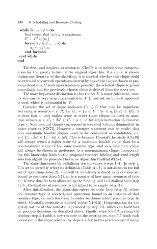 136 6 Scheduling and Resource Binding
while ∃i : |ui| = 0 do
ﬁnd i such that |ui|/ci is maximum
U
← U
∪ {ui}
foreach j ∈ {1, . . . , n} do
uj ← uj  ui
end foreach
end while
end
The ﬁrst, and simplest, extension to [Chv79] is to include some compens-
ation for the greedy nature of the original algorithm. If a clique is chosen
during one iteration of the algorithm, it is checked whether this clique could
be extended to cover all operations covered by any of the cliques chosen at pre-
vious iterations. If such an extension is possible, the selected clique is grown
accordingly and the previously chosen clique is deleted from the cover set.
The more important distinction is that the set U is never calculated, since
its size can be very large (exponential in |V |). Instead, an implicit approach
is used, which is polynomial in |V |.
Consider the set of clique node-sets Ur ⊆ U that may be implemen-
ted using a resource r ∈ R, i.e. Ur = {u ∈ U : ∀v ∈ u, {v, r} ∈ H}. It
is clear that it only makes sense to select those cliques induced by max-
imal subsets u ∈ Ur : u
∈ Ur : u ⊂ u
for implementation in resource
type r. Non-maximal cliques correspond to so-called ‘column domination’ in
unate covering [GN72]. However a stronger statement can be made, that
only maximum feasible cliques need to be considered as candidates, i.e.
u ∈ Ur : u
∈ Ur : |u|  |u
|. This is because Chvatal’s heuristic [Chv79]
will always return a higher score for a maximum feasible clique than for a
non-maximum clique of the same resource type, and so a maximum clique
will always be chosen in preference to a non-maximum clique. Incorporat-
ing this knowledge leads to the proposed resource binding and word-length
selection algorithm presented below as Algorithm ResBindWLSel.
The algorithm starts by initializing certain values (steps 1–4). In step 1,
C is set to correctly reﬂect its deﬁnition (Table A). V1 is initialized to the full
set of operations (step 2), and will be iteratively reduced as operations are
bound to resources (step 5.7). nr is a counter of how many resources of type
r ∈ R have thus far been allocated by the binding, and is initialized to 0 (step
3). Y , the ﬁnal set of resources, is initialized to be empty (step 4).
After initialization, the algorithm enters its main loop (step 5), where
one resource type is selected, and operations bound to an instance of that
resource type, on each iteration. In order to choose which resource type to
select, Chvatal’s heuristic is applied (steps 5.1–5.2). Compensation for the
greedy nature of this heuristic is provided by step 5.3, which can backtrack
on previous decisions, as described above. Finally, steps 5.4–5.7 perform the
binding: step 5.4 adds a new resource to the existing set, step 5.5 binds each
operation in the clique selected by steps 5.1–5.2 to this new resource. Finally,
 