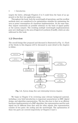 2 1 Introduction
targets the latter, although Chapters 3 to 5 could form the basis of an ap-
proach to the ﬁrst two application areas.
Throughout the book, both the word-length of operations, and the overﬂow
methods used, are considered to be optimization variables for minimizing the
area or power consumption of a hardware implementation. At the same time,
they impost constraints on possible solutions on the basis of signal quality
at the system outputs. The resulting multiple word-length implementations
pose new challenges to the area of high-level synthesis [Cam90], which are also
addressed in this book.
1.2 Overview
The overall design ﬂow proposed and discussed is illustrated in Fig. 1.1. Each
of the blocks in this diagram will be discussed in more detail in the chapters
to follow.
multiple
word-length
libraries
Simulink signal
scaling
wordlength
optimization
combined
scaling
and
wordlength
optimization
bit-true
simulator
resource
sharing
(Chapter 6)
synthesis of
structural HDL
error
constraints
(Chapter 3) (Chapter 5)
vendor
synthesis
completed
design
HDL
libraries
(Chapter 4) library
cost models
Fig. 1.1. System design ﬂow and relationship between chapters
We begin in Chapter 2 by reviewing some relevant backgroud material,
including a very brief introduction to important nomenclature in DSP, digital
design, and algorithm representation. The key idea here is that in an eﬃcient
hardware implementation of a DSP algorithm, the representation used for each
signal can be diﬀerent from that used for other signals. Our representation
consists of two parts: the scaling and the word-length. The optimization of
these two parts are covered respectively in Chapters 3 and 4.
 