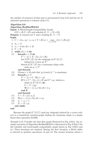 6.4 A Heuristic Approach 137
the number of resources of that type is incremented (step 5.6) and the set of
unbound operations is reduced (step 5.7).
Algorithm 6.8
Algorithm ResBindWLSel
Input: A Word-Length Compatibility Graph
G(V ∪ R, C ∪ H) and schedule S : V → N ∪ {0}
Output: A resource set Y and a binding R : V → Y
begin
1. C ← {(v1, v2) : v1, v2 ∈ V ∧ S(v1) + max
{v1,r}∈H
L(r) ≤ S(v2)}
2. V1 ← V
3. nr ← 0 for all r ∈ R
4. Y ← ∅
5. while |V1|  0 do
5.1 foreach r ∈ R do
V 
← {v ∈ N : ∃{v, r} ∈ H}
Let G
(V 
, E
) be the subgraph of G+
(V, C)
induced by vertex set V 
Search G
(V 
, E
) for a maximum clique with
node set pr ⊆ V 
end foreach
5.2 Choose r ∈ R such that |pr|(cost(r))−1
is maximum
5.3 foreach y ∈ Y
V 
← {v ∈ V : R(v) = y}
if ∀v ∈ V 
: ∃{v, r} ∈ H and V 
∪ pr induces a
clique in G+
(V, C) do
Y ← Y  {y}
R(v) ← (r, nr) for all v ∈ y
end if
end foreach
5.4 Y ← Y ∪ {(r, nr)}
5.5 R(v) ← (r, nr) for all v ∈ pr
5.6 nr ← nr + 1
5.7 V1 ← V1  pr
end while
end
Because the graph G+
(V, C) (and any subgraph induced by a vertex sub-
set) is a transitively oriented graph, ﬁnding the maximum clique is a simple
linear-time operation [Gol80].
Example 6.16. Consider the data ﬂow graph illustrated in Fig. 6.9(a). An ex-
ample execution of Algorithm ResBindWLSel is illustrated in Fig. 6.9(d-f) for
the schedule and word-length compatibility graph shown in Fig. 6.9(b) and
(c). Three iterations are required. During the ﬁrst iteration, a 30-bit adder
is selected to perform operations v2 and v3. The second iteration selects a
 