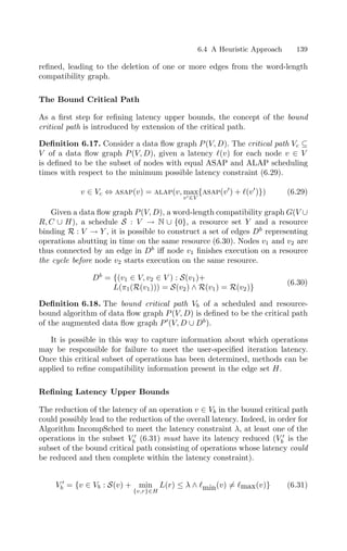 6.4 A Heuristic Approach 139
reﬁned, leading to the deletion of one or more edges from the word-length
compatibility graph.
The Bound Critical Path
As a ﬁrst step for reﬁning latency upper bounds, the concept of the bound
critical path is introduced by extension of the critical path.
Deﬁnition 6.17. Consider a data ﬂow graph P(V, D). The critical path Vc ⊆
V of a data ﬂow graph P(V, D), given a latency (v) for each node v ∈ V
is deﬁned to be the subset of nodes with equal ASAP and ALAP scheduling
times with respect to the minimum possible latency constraint (6.29).
v ∈ Vc ⇔ asap(v) = alap(v, max
v∈V
{asap(v
) + (v
)}) (6.29)
Given a data ﬂow graph P(V, D), a word-length compatibility graph G(V ∪
R, C ∪ H), a schedule S : V → N ∪ {0}, a resource set Y and a resource
binding R : V → Y , it is possible to construct a set of edges Db
representing
operations abutting in time on the same resource (6.30). Nodes v1 and v2 are
thus connected by an edge in Db
iﬀ node v1 ﬁnishes execution on a resource
the cycle before node v2 starts execution on the same resource.
Db
= {(v1 ∈ V, v2 ∈ V ) : S(v1)+
L(π1(R(v1))) = S(v2) ∧ R(v1) = R(v2)}
(6.30)
Deﬁnition 6.18. The bound critical path Vb of a scheduled and resource-
bound algorithm of data ﬂow graph P(V, D) is deﬁned to be the critical path
of the augmented data ﬂow graph P
(V, D ∪ Db
).
It is possible in this way to capture information about which operations
may be responsible for failure to meet the user-speciﬁed iteration latency.
Once this critical subset of operations has been determined, methods can be
applied to reﬁne compatibility information present in the edge set H.
Reﬁning Latency Upper Bounds
The reduction of the latency of an operation v ∈ Vb in the bound critical path
could possibly lead to the reduction of the overall latency. Indeed, in order for
Algorithm IncompSched to meet the latency constraint λ, at least one of the
operations in the subset V 
b (6.31) must have its latency reduced (V 
b is the
subset of the bound critical path consisting of operations whose latency could
be reduced and then complete within the latency constraint).
V 
b = {v ∈ Vb : S(v) + min
{v,r}∈H
L(r) ≤ λ ∧ min(v) = max(v)} (6.31)
 