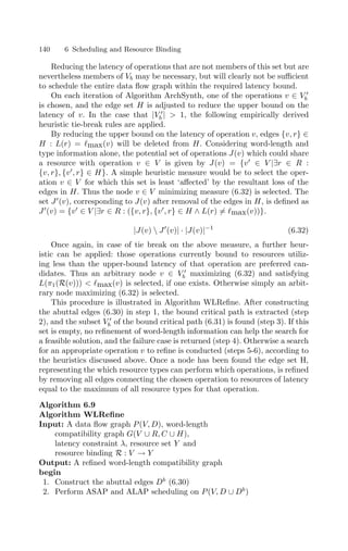 140 6 Scheduling and Resource Binding
Reducing the latency of operations that are not members of this set but are
nevertheless members of Vb may be necessary, but will clearly not be suﬃcient
to schedule the entire data ﬂow graph within the required latency bound.
On each iteration of Algorithm ArchSynth, one of the operations v ∈ V 
b
is chosen, and the edge set H is adjusted to reduce the upper bound on the
latency of v. In the case that |V 
b |  1, the following empirically derived
heuristic tie-break rules are applied.
By reducing the upper bound on the latency of operation v, edges {v, r} ∈
H : L(r) = max(v) will be deleted from H. Considering word-length and
type information alone, the potential set of operations J(v) which could share
a resource with operation v ∈ V is given by J(v) = {v
∈ V |∃r ∈ R :
{v, r}, {v
, r} ∈ H}. A simple heuristic measure would be to select the oper-
ation v ∈ V for which this set is least ‘aﬀected’ by the resultant loss of the
edges in H. Thus the node v ∈ V minimizing measure (6.32) is selected. The
set J
(v), corresponding to J(v) after removal of the edges in H, is deﬁned as
J
(v) = {v
∈ V |∃r ∈ R : ({v, r}, {v
, r} ∈ H ∧ L(r) = max(v))}.
|J(v)  J
(v)| · |J(v)|−1
(6.32)
Once again, in case of tie break on the above measure, a further heur-
istic can be applied: those operations currently bound to resources utiliz-
ing less than the upper-bound latency of that operation are preferred can-
didates. Thus an arbitrary node v ∈ V 
b maximizing (6.32) and satisfying
L(π1(R(v)))  max(v) is selected, if one exists. Otherwise simply an arbit-
rary node maximizing (6.32) is selected.
This procedure is illustrated in Algorithm WLReﬁne. After constructing
the abuttal edges (6.30) in step 1, the bound critical path is extracted (step
2), and the subset V 
b of the bound critical path (6.31) is found (step 3). If this
set is empty, no reﬁnement of word-length information can help the search for
a feasible solution, and the failure case is returned (step 4). Otherwise a search
for an appropriate operation v to reﬁne is conducted (steps 5-6), according to
the heuristics discussed above. Once a node has been found the edge set H,
representing the which resource types can perform which operations, is reﬁned
by removing all edges connecting the chosen operation to resources of latency
equal to the maximum of all resource types for that operation.
Algorithm 6.9
Algorithm WLReﬁne
Input: A data ﬂow graph P(V, D), word-length
compatibility graph G(V ∪ R, C ∪ H),
latency constraint λ, resource set Y and
resource binding R : V → Y
Output: A reﬁned word-length compatibility graph
begin
1. Construct the abuttal edges Db
(6.30)
2. Perform ASAP and ALAP scheduling on P(V, D ∪ Db
)
 