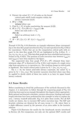 6.5 Some Results 141
3. Extract the subset V 
b ⊆ V of nodes on the bound
critical path which could complete within the
latency constraint (6.31)
4. if V 
b = ∅ do
return failure case
5. Find Vp ⊆ V 
b of nodes maximizing the measure (6.32)
6. if ∃v ∈ Vp : L(π1(R(v)))  max(v) do
Select one such node v ∈ Vp
else do
Select an arbitrary node v ∈ Vp
end if
7. H ← H  {{v, r} ∈ H : L(r) = max(v)}
end
Example 6.19. Fig. 6.10 illustrates an example reﬁnement phase correspond-
ing to the data ﬂow graph introduced in Fig. 6.2 and reproduced in Fig. 6.10(a)
for convenience. Nodes that are on the computation critical path with re-
spect to the data ﬂow graph P(V, D) are highlighted in Fig. 6.10(a), Vc =
{a2, m3, m4, m5, a1, a3}. This data ﬂow graph has been scheduled and resource-
bound in Fig. 6.10(b). The portions of node execution time between min(v)
and max(v) have been shaded in the ﬁgure.
The augmented data ﬂow graph P
(V, D ∪ Db
) obtained from time-
abutment edges Db
is illustrated in Fig. 6.10(c) and consists of a single extra
edge from operation m2 to operation m5. The resulting change in critical path
is signiﬁcant. The bound critical path is given by Vb = {m1, m2, m5, a3}.
For λ = 18, the lowest achievable latency constraint, the subset V 
b is
given by V 
b = {m1, m2}. The heuristic measures described above may then
be applied to decide which of these two nodes is to have its upper bound
latency reduced.
6.5 Some Results
Before considering in detail the performance of the methods discussed in this
chapter, it is instructive to follow through the sequencing graph of Fig. 6.2
which has been used as an example throughout this chapter where appropriate.
Both optimal and heuristic schedules, resource allocations, bindings and word-
length selections have been performed for this example in order to explore the
area / latency tradeoﬀ achievable. Fig. 6.11 plots these results. Not all ILP
results are shown, due to excessive ILP solver execution time. The ILP and
heuristic solutions are identical for all cases except λ = 26, where there is
a slight diﬀerence caused by the presence of an extra adder in the heuristic
solution.
Figure 6.12 illustrates the results for the benchmark circuits introduced
in Section 4.6. For comparison, not only are the optimal (ILP) results and
 