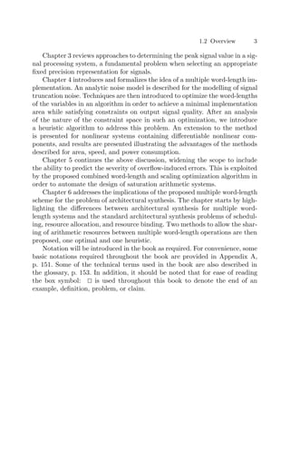 1.2 Overview 3
Chapter 3 reviews approaches to determining the peak signal value in a sig-
nal processing system, a fundamental problem when selecting an appropriate
ﬁxed precision representation for signals.
Chapter 4 introduces and formalizes the idea of a multiple word-length im-
plementation. An analytic noise model is described for the modelling of signal
truncation noise. Techniques are then introduced to optimize the word-lengths
of the variables in an algorithm in order to achieve a minimal implementation
area while satisfying constraints on output signal quality. After an analysis
of the nature of the constraint space in such an optimization, we introduce
a heuristic algorithm to address this problem. An extension to the method
is presented for nonlinear systems containing diﬀerentiable nonlinear com-
ponents, and results are presented illustrating the advantages of the methods
described for area, speed, and power consumption.
Chapter 5 continues the above discussion, widening the scope to include
the ability to predict the severity of overﬂow-induced errors. This is exploited
by the proposed combined word-length and scaling optimization algorithm in
order to automate the design of saturation arithmetic systems.
Chapter 6 addresses the implications of the proposed multiple word-length
scheme for the problem of architectural synthesis. The chapter starts by high-
lighting the diﬀerences between architectural synthesis for multiple word-
length systems and the standard architectural synthesis problems of schedul-
ing, resource allocation, and resource binding. Two methods to allow the shar-
ing of arithmetic resources between multiple word-length operations are then
proposed, one optimal and one heuristic.
Notation will be introduced in the book as required. For convenience, some
basic notations required throughout the book are provided in Appendix A,
p. 151. Some of the technical terms used in the book are also described in
the glossary, p. 153. In addition, it should be noted that for ease of reading
the box symbol: 
 is used throughout this book to denote the end of an
example, deﬁnition, problem, or claim.
 
