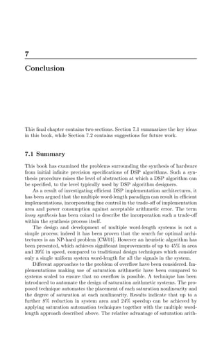 7
Conclusion
This ﬁnal chapter contains two sections. Section 7.1 summarizes the key ideas
in this book, while Section 7.2 contains suggestions for future work.
7.1 Summary
This book has examined the problems surrounding the synthesis of hardware
from initial inﬁnite precision speciﬁcations of DSP algorithms. Such a syn-
thesis procedure raises the level of abstraction at which a DSP algorithm can
be speciﬁed, to the level typically used by DSP algorithm designers.
As a result of investigating eﬃcient DSP implementation architectures, it
has been argued that the multiple word-length paradigm can result in eﬃcient
implementations, incorporating ﬁne control in the trade-oﬀ of implementation
area and power consumption against acceptable arithmetic error. The term
lossy synthesis has been coined to describe the incorporation such a trade-oﬀ
within the synthesis process itself.
The design and development of multiple word-length systems is not a
simple process; indeed it has been proven that the search for optimal archi-
tectures is an NP-hard problem [CW01]. However an heuristic algorithm has
been presented, which achieves signiﬁcant improvements of up to 45% in area
and 39% in speed, compared to traditional design techniques which consider
only a single uniform system word-length for all the signals in the system.
Diﬀerent approaches to the problem of overﬂow have been considered. Im-
plementations making use of saturation arithmetic have been compared to
systems scaled to ensure that no overﬂow is possible. A technique has been
introduced to automate the design of saturation arithmetic systems. The pro-
posed technique automates the placement of each saturation nonlinearity and
the degree of saturation at each nonlinearity. Results indicate that up to a
further 8% reduction in system area and 24% speedup can be achieved by
applying saturation automation techniques together with the multiple word-
length approach described above. The relative advantage of saturation arith-
 