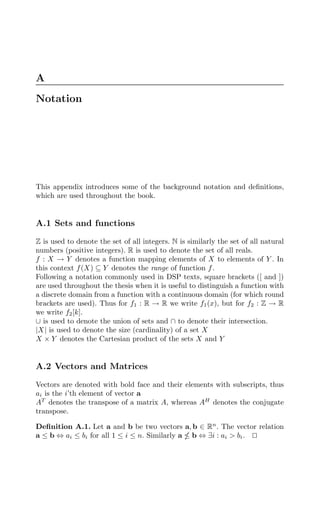 A
Notation
This appendix introduces some of the background notation and deﬁnitions,
which are used throughout the book.
A.1 Sets and functions
Z is used to denote the set of all integers. N is similarly the set of all natural
numbers (positive integers). R is used to denote the set of all reals.
f : X → Y denotes a function mapping elements of X to elements of Y . In
this context f(X) ⊆ Y denotes the range of function f.
Following a notation commonly used in DSP texts, square brackets ([ and ])
are used throughout the thesis when it is useful to distinguish a function with
a discrete domain from a function with a continuous domain (for which round
brackets are used). Thus for f1 : R → R we write f1(x), but for f2 : Z → R
we write f2[k].
∪ is used to denote the union of sets and ∩ to denote their intersection.
|X| is used to denote the size (cardinality) of a set X
X × Y denotes the Cartesian product of the sets X and Y
A.2 Vectors and Matrices
Vectors are denoted with bold face and their elements with subscripts, thus
ai is the i’th element of vector a
AT
denotes the transpose of a matrix A, whereas AH
denotes the conjugate
transpose.
Deﬁnition A.1. Let a and b be two vectors a, b ∈ Rn
. The vector relation
a ≤ b ⇔ ai ≤ bi for all 1 ≤ i ≤ n. Similarly a  b ⇔ ∃i : ai  bi. 

 
