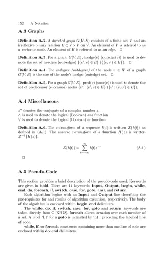 152 A Notation
A.3 Graphs
Deﬁnition A.2. A directed graph G(V, E) consists of a ﬁnite set V and an
irreﬂexive binary relation E ⊂ V × V on V . An element of V is referred to as
a vertex or node. An element of E is referred to as an edge. 

Deﬁnition A.3. For a graph G(V, E), inedge(v) (outedge(v)) is used to de-
note the set of in-edges (out-edges) {(v
, v) ∈ E} ({(v, v
) ∈ E}). 

Deﬁnition A.4. The indegree (outdegree) of the node v ∈ V of a graph
G(V, E) is the size of the node’s inedge (outedge) set. 

Deﬁnition A.5. For a graph G(V, E), pred(v) (succ(v)) is used to denote the
set of predecessor (successor) nodes {v
: (v
, v) ∈ E} ({v
: (v, v
) ∈ E}).
A.4 Miscellaneous
z∗
denotes the conjugate of a complex number z.
∧ is used to denote the logical (Boolean) and function
∨ is used to denote the logical (Boolean) or function
Deﬁnition A.6. The z-transform of a sequence h[t] is written Z{h[t]} as
deﬁned in (A.1). The inverse z-transform of a function H(z) is written
Z−1
{H(z)}.
Z{h[t]} =
∞

t=−∞
h[t]z−t
(A.1)


A.5 Pseudo-Code
This section provides a brief description of the pseudo-code used. Keywords
are given in bold. There are 14 keywords: Input, Output, begin, while,
end, do, foreach, if, switch, case, for, goto, and, and return.
Each algorithm begins with an Input and Output line describing the
pre-requisites for and results of algorithm execution, respectively. The body
of the algorithm is enclosed within begin–end delimiters.
The while, do, if, switch, case, for, goto and return keywords are
taken directly from C [KR78]. foreach allows iteration over each member of
a set. A label ‘L1’ for a goto is indicated by ‘L1:’ preceding the labelled line
of code.
while, if, or foreach constructs containing more than one line of code are
enclosed within do–end delimiters.
 
