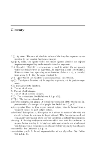 Glossary
1{·}: 1 norm. The sum of absolute values of the impulse response corres-
ponding to the transfer function argument.
L2{·}: L2 norm. The square-root of the sum of squared values of the impulse
response corresponding to the transfer function argument.
O(·): So-called “Big-Oh” representation is used to deﬁne the asymptotic
worst-case behaviour of an algorithm. An algorithm is said to be O(f(n))
if its execution time, operating on an instance of size n  n1, is bounded
from above by k · f(n) for some constant k.
Q(·): Upper tail of the standard Gaussian (Normal) distribution.
sgn(·): The signum function. −1 for negative argument, +1 for positive argu-
ment.
δ(·): The Dirac delta function.
R: The set of all reals.
Z: The set of all integers.
N: The set of all positive integers.
Z{·}: The z-transform. See Deﬁnition A.6, p. 152).
Z−1
{·}: The inverse z-transform.
annotated computation graph: A formal representation of the ﬁxed-point im-
plementation of a computation graph. See Deﬁnition 2.5, p. 13
auto-regressive ﬁlter: A ﬁlter whose present output value is formed from a
weighted sum of its past output values.
behavioural description: A description of a circuit in terms of the way the
circuit behaves in response to input stimuli. This description need not
contain any information about the way the circuit is actually implemented.
blocking: A blocking read operation is one which must wait for a token to be
present before reading it. A blocking write operation is one which must
wait for space on a communication channel before writing to that channel.
computable: See Deﬁnition 2.4, p. 12.
computation graph: A formal representation of an algorithm. See Deﬁni-
tion 2.1, p. 10.
 