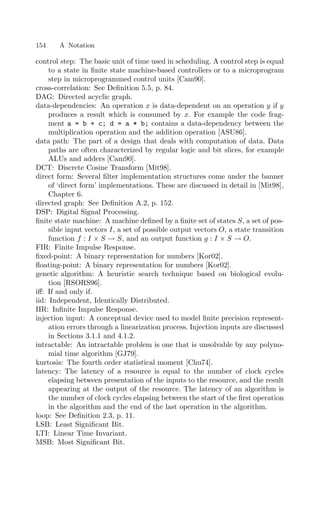 154 A Notation
control step: The basic unit of time used in scheduling. A control step is equal
to a state in ﬁnite state machine-based controllers or to a microprogram
step in microprogrammed control units [Cam90].
cross-correlation: See Deﬁnition 5.5, p. 84.
DAG: Directed acyclic graph.
data-dependencies: An operation x is data-dependent on an operation y if y
produces a result which is consumed by x. For example the code frag-
ment a = b + c; d = a * b; contains a data-dependency between the
multiplication operation and the addition operation [ASU86].
data path: The part of a design that deals with computation of data. Data
paths are often characterized by regular logic and bit slices, for example
ALUs and adders [Cam90].
DCT: Discrete Cosine Transform [Mit98].
direct form: Several ﬁlter implementation structures come under the banner
of ‘direct form’ implementations. These are discussed in detail in [Mit98],
Chapter 6.
directed graph: See Deﬁnition A.2, p. 152.
DSP: Digital Signal Processing.
ﬁnite state machine: A machine deﬁned by a ﬁnite set of states S, a set of pos-
sible input vectors I, a set of possible output vectors O, a state transition
function f : I × S → S, and an output function g : I × S → O.
FIR: Finite Impulse Response.
ﬁxed-point: A binary representation for numbers [Kor02].
ﬂoating-point: A binary representation for numbers [Kor02].
genetic algorithm: A heuristic search technique based on biological evolu-
tion [RSORS96].
iﬀ: If and only if.
iid: Independent, Identically Distributed.
IIR: Inﬁnite Impulse Response.
injection input: A conceptual device used to model ﬁnite precision represent-
ation errors through a linearization process. Injection inputs are discussed
in Sections 3.1.1 and 4.1.2.
intractable: An intractable problem is one that is unsolvable by any polyno-
mial time algorithm [GJ79].
kurtosis: The fourth order statistical moment [Chu74].
latency: The latency of a resource is equal to the number of clock cycles
elapsing between presentation of the inputs to the resource, and the result
appearing at the output of the resource. The latency of an algorithm is
the number of clock cycles elapsing between the start of the ﬁrst operation
in the algorithm and the end of the last operation in the algorithm.
loop: See Deﬁnition 2.3, p. 11.
LSB: Least Signiﬁcant Bit.
LTI: Linear Time Invariant.
MSB: Most Signiﬁcant Bit.
 