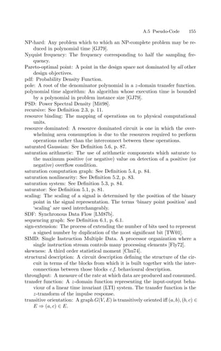 A.5 Pseudo-Code 155
NP-hard: Any problem which to which an NP-complete problem may be re-
duced in polynomial time [GJ79].
Nyquist frequency: The frequency corresponding to half the sampling fre-
quency.
Pareto-optimal point: A point in the design space not dominated by all other
design objectives.
pdf: Probability Density Function.
pole: A root of the denominator polynomial in a z-domain transfer function.
polynomial time algorithm: An algorithm whose execution time is bounded
by a polynomial in problem instance size [GJ79].
PSD: Power Spectral Density [Mit98].
recursive: See Deﬁnition 2.3, p. 11.
resource binding: The mapping of operations on to physical computational
units.
resource dominated: A resource dominated circuit is one in which the over-
whelming area consumption is due to the resources required to perform
operations rather than the interconnect between these operations.
saturated Gaussian: See Deﬁnition 5.6, p. 87.
saturation arithmetic: The use of arithmetic components which saturate to
the maximum positive (or negative) value on detection of a positive (or
negative) overﬂow condition.
saturation computation graph: See Deﬁnition 5.4, p. 84.
saturation nonlinearity: See Deﬁnition 5.2, p. 83.
saturation system: See Deﬁnition 5.3, p. 84.
saturator: See Deﬁnition 5.1, p. 81.
scaling: The scaling of a signal is determined by the position of the binary
point in the signal representation. The terms ‘binary point position’ and
‘scaling’ are used interchangeably.
SDF: Synchronous Data Flow [LM87b].
sequencing graph: See Deﬁnition 6.1, p. 6.1.
sign-extension: The process of extending the number of bits used to represent
a signed number by duplication of the most signiﬁcant bit [TW01].
SIMD: Single Instruction Multiple Data. A processor organization where a
single instruction stream controls many processing elements [Fly72].
skewness: A third order statistical moment [Chu74].
structural description: A circuit description deﬁning the structure of the cir-
cuit in terms of the blocks from which it is built together with the inter-
connections between those blocks c.f. behavioural description.
throughput: A measure of the rate at which data are produced and consumed.
transfer function: A z-domain function representing the input-output beha-
viour of a linear time invariant (LTI) system. The transfer function is the
z-transform of the impulse response.
transitive orientation: A graph G(V, E) is transitively oriented iﬀ (a, b), (b, c) ∈
E ⇒ (a, c) ∈ E.
 