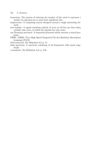 156 A Notation
truncation: The process of reducing the number of bits used to represent a
number by ignoring one or more least signiﬁcant bits.
uniprocessor: A computing system designed around a single processing ele-
ment.
unit impulse: A signal consisting entirely of zeros at all but one time index
(usually time zero), at which the impulse has unit value.
von Neumann processor: A sequential processor which executes a stored pro-
gram.
VHDL: VHSIC (Very High Speed Integrated Circuit) Hardware Description
Language [Per91].
well-connected: See Deﬁnition 2.2, p. 11.
white spectrum: A spectrum consisting of all frequencies with equal amp-
litude.
z-transform: See Deﬁnition A.6, p. 152.
 