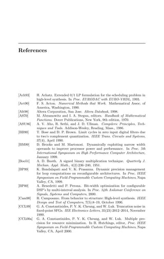 References
[Ach93] H. Achatz. Extended 0/1 LP formulation for the scheduling problem in
high-level synthesis. In Proc. EURODAC with EURO-VHDL, 1993.
[Act90] F. S. Acton. Numerical Methods that Work. Mathematical Assoc. of
America, Washington, 1990.
[Alt98] Altera Corporation, San Jose. Altera Databook, 1998.
[AS70] M. Abramowitz and I. A. Stegun, editors. Handbook of Mathematical
Functions. Dover Publications, New York, 9th edition, 1970.
[ASU86] A. V. Aho, R. Sethi, and J. D. Ullman. Compilers: Principles, Tech-
niques and Tools. Addison-Wesley, Reading, Mass., 1986.
[BB90] T. Bose and D. P. Brown. Limit cycles in zero input digital ﬁlters due
to two’s complement quantization. IEEE Trans. Circuits and Systems,
37(4), April 1990.
[BM99] D. Brooks and M. Martonosi. Dynamically exploiting narrow width
operands to improve processor power and performance. In Proc. 5th
International Symposium on High Performance Computer Architecture,
January 1999.
[Boo51] A. D. Booth. A signed binary multiplication technique. Quarterly J.
Mechan. Appl. Math., 4(2):236–240, 1951.
[BP99] K. Bondalapati and V. K. Prasanna. Dynamic precision management
for loop computations on reconﬁgurable architectures. In Proc. IEEE
Symposium on Field-Programmable Custom Computing Machines, Napa
Valley, CA, 1999.
[BP00] A. Benedetti and P. Perona. Bit-width optimization for conﬁgurable
DSP’s by multi-interval analysis. In Proc. 34th Asilomar Conference on
Signals, Systems and Computers, 2000.
[Cam90] R. Camposano. From behavior to structure: High-level synthesis. IEEE
Design and Test of Computers, 7(5):8–19, October 1990.
[CCL99] G. A. Constantinides, P. Y. K. Cheung, and W. Luk. Truncation noise in
ﬁxed-point SFGs. IEE Electronics Letters, 35(23):2012–2014, November
1999.
[CCL00a] G. A. Constantinides, P. Y. K. Cheung, and W. Luk. Multiple pre-
cision for resource minimization. In B. Hutchings, editor, Proc. IEEE
Symposium on Field-Programmable Custom Computing Machines, Napa
Valley, CA, April 2000.
 