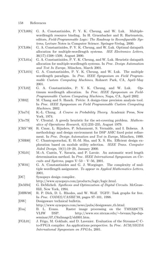 158 References
[CCL00b] G. A. Constantinides, P. Y. K. Cheung, and W. Luk. Multiple-
wordlength resource binding. In H. Gruenbacher and R. Hartenstein,
editors, Field-Programmable Logic: The Roadmap to Reconﬁgurable Sys-
tems, Lecture Notes in Computer Science. Springer-Verlag, 2000.
[CCL00c] G. A. Constantinides, P. Y. K. Cheung, and W. Luk. Optimal datapath
allocation for multiple-wordlength systems. IEE Electronics Letters,
36(17):1508–1509, August 2000.
[CCL01a] G. A. Constantinides, P. Y. K. Cheung, and W. Luk. Heuristic datapath
allocation for multiple-wordlength systems. In Proc. Design Automation
and Test In Europe, München, March 2001.
[CCL01b] G. A. Constantinides, P. Y. K. Cheung, and W. Luk. The multiple
wordlength paradigm. In Proc. IEEE Symposium on Field Program-
mable Custom Computing Machines, Rohnert Park, CA, April–May
2001.
[CCL02] G. A. Constantinides, P. Y. K. Cheung, and W. Luk. Op-
timum wordlength allocation. In Proc. IEEE Symposium on Field-
Programmable Custom Computing Machines, Napa, CA, April 2002.
[CH02] M. Chang and S. Hauck. Précis: A design-time precision analysis tool.
In Proc. IEEE Symposium on Field Programmable Custom Computing
Machines, 2002.
[Chu74] K.-L. Chung. A Course in Probability Theory. Academic Press, New
York, 1974.
[Chv79] V. Chvatal. A greedy heuristic for the set-covering problem. Mathem-
atics of Operations Research, 4(3):233–235, August 1979.
[CRS+
99] R. Cmar, L. Rijnders, P. Schaumont, S. Vernalde, and I. Bolsens. A
methodology and design environment for DSP ASIC ﬁxed point reﬁne-
ment. In Proc. Design Automation and Test in Europe, München, 1999.
[CSH00] C. Chantrapornchai, E. H.-M. Sha, and X. S. Hu. Eﬃcient design ex-
ploration based on module utility selection. IEEE Trans. Computer
Aided Design, 19(1):19–29, January 2000.
[CSL01] M.-A. Cantin, Y. Savaria, and P. Lavoie. An automatic word length
determination method. In Proc. IEEE International Symposium on Cir-
cuits and Systems, pages V–53 – V–56, 2001.
[CW01] G. A. Constantinides and G. J. Woeginger. The complexity of mul-
tiple wordlength assignment. To appear in Applied Mathematics Letters,
2001.
[DC] Synopsys design compiler.
http://www.synopsys.com/products/logic/logic.html.
[DeM94] G. DeMicheli. Synthesis and Optimization of Digital Circuits. McGraw-
Hill, New York, 1994.
[DRW98] R. P. Dick, D. L. Rhodes, and W. Wolf. TGFF: Task graphs for free.
In Proc. CODES/CASHE’98, pages 97–101, 1998.
[DW] Designware technical bulletin.
http://www.synopsys.com/news/pubs/designware tb.html.
[Eva] B. L. Evans. Raster image processing on the TMS320C7X
VLIW DSP. http://www.ece.utexas.edu/∼bevans/hp-dsp-
seminar/07 C6xImage2/sld001.htm.
[FGL01] J. Frigo, M. Gokhale, and D. Lavenier. Evaluation of the Streams-C C-
to-FPGA compiler: An applications perspective. In Proc. ACM/SIGDA
International Symposium on FPGAs, 2001.
 