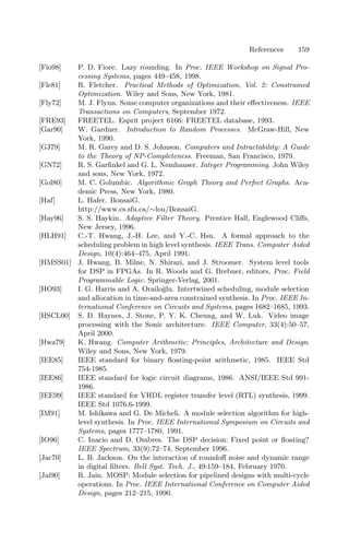 References 159
[Fio98] P. D. Fiore. Lazy rounding. In Proc. IEEE Workshop on Signal Pro-
cessing Systems, pages 449–458, 1998.
[Fle81] R. Fletcher. Practical Methods of Optimization, Vol. 2: Constrained
Optimization. Wiley and Sons, New York, 1981.
[Fly72] M. J. Flynn. Some computer organizations and their eﬀectiveness. IEEE
Transactions on Computers, September 1972.
[FRE93] FREETEL. Esprit project 6166: FREETEL database, 1993.
[Gar90] W. Gardner. Introduction to Random Processes. McGraw-Hill, New
York, 1990.
[GJ79] M. R. Garey and D. S. Johnson. Computers and Intractability: A Guide
to the Theory of NP-Completeness. Freeman, San Francisco, 1979.
[GN72] R. S. Garﬁnkel and G. L. Nemhauser. Integer Programming. John Wiley
and sons, New York, 1972.
[Gol80] M. C. Golumbic. Algorithmic Graph Theory and Perfect Graphs. Aca-
demic Press, New York, 1980.
[Haf] L. Hafer. BonsaiG.
http://www.cs.sfu.ca/∼lou/BonsaiG.
[Hay96] S. S. Haykin. Adaptive Filter Theory. Prentice Hall, Englewood Cliﬀs,
New Jersey, 1996.
[HLH91] C.-T. Hwang, J.-H. Lee, and Y.-C. Hsu. A formal approach to the
scheduling problem in high level synthesis. IEEE Trans. Computer Aided
Design, 10(4):464–475, April 1991.
[HMSS01] J. Hwang, B. Milne, N. Shirazi, and J. Stroomer. System level tools
for DSP in FPGAs. In R. Woods and G. Brebner, editors, Proc. Field
Programmable Logic. Springer-Verlag, 2001.
[HO93] I. G. Harris and A. Orailoğlu. Intertwined scheduling, module selection
and allocation in time-and-area constrained synthesis. In Proc. IEEE In-
ternational Conference on Circuits and Systems, pages 1682–1685, 1993.
[HSCL00] S. D. Haynes, J. Stone, P. Y. K. Cheung, and W. Luk. Video image
processing with the Sonic architecture. IEEE Computer, 33(4):50–57,
April 2000.
[Hwa79] K. Hwang. Computer Arithmetic: Principles, Architecture and Design.
Wiley and Sons, New York, 1979.
[IEE85] IEEE standard for binary ﬂoating-point arithmetic, 1985. IEEE Std
754-1985.
[IEE86] IEEE standard for logic circuit diagrams, 1986. ANSI/IEEE Std 991-
1986.
[IEE99] IEEE standard for VHDL register transfer level (RTL) synthesis, 1999.
IEEE Std 1076.6-1999.
[IM91] M. Ishikawa and G. De Micheli. A module selection algorithm for high-
level synthesis. In Proc. IEEE International Symposium on Circuits and
Systems, pages 1777–1780, 1991.
[IO96] C. Inacio and D. Ombres. The DSP decision: Fixed point or ﬂoating?
IEEE Spectrum, 33(9):72–74, September 1996.
[Jac70] L. B. Jackson. On the interaction of roundoﬀ noise and dynamic range
in digital ﬁlters. Bell Syst. Tech. J., 49:159–184, February 1970.
[Jai90] R. Jain. MOSP: Module selection for pipelined designs with multi-cycle
operations. In Proc. IEEE International Conference on Computer Aided
Design, pages 212–215, 1990.
 