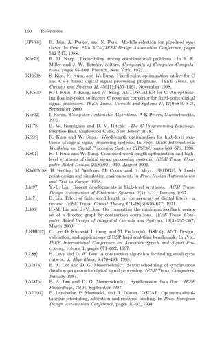 160 References
[JPP88] R. Jain, A. Parker, and N. Park. Module selection for pipelined syn-
thesis. In Proc. 25th ACM/IEEE Design Automation Conference, pages
542–547, 1988.
[Kar72] R. M. Karp. Reducibility among combinatorial problems. In R. E.
Miller and J. W. Tatcher, editors, Complexity of Computer Computa-
tions, pages 85–103. Plenum, New York, 1972.
[KKS98] S. Kim, K. Kum, and W. Sung. Fixed-point optimization utility for C
and C++ based digital signal processing programs. IEEE Trans. on
Circuits and Systems II, 45(11):1455–1464, November 1998.
[KKS00] K.-I. Kum, J. Kang, and W. Sung. AUTOSCALER for C: An optimiz-
ing ﬂoating-point to integer C program convertor for ﬁxed-point digital
signal processors. IEEE Trans. Circuits and Systems II, 47(9):840–848,
September 2000.
[Kor02] I. Koren. Computer Arithmetic Algorithms. A K Peters, Massachusetts,
2002.
[KR78] B. W. Kernighan and D. M. Ritchie. The C Programming Language.
Prentice-Hall, Englewood Cliﬀs, New Jersey, 1978.
[KS98] K. Kum and W. Sung. Word-length optimization for high-level syn-
thesis of digital signal processing systems. In Proc. IEEE International
Workshop on Signal Processing Systems SIPS’98, pages 569–678, 1998.
[KS01] K.-I. Kum and W. Sung. Combined word-length optimization and high-
level synthesis of digital signal processing systems. IEEE Trans. Com-
puter Aided Design, 20(8):921–930, August 2001.
[KWCM98] H. Keding, M. Willems, M. Coors, and H. Meyr. FRIDGE: A ﬁxed-
point design and simulation environment. In Proc. Design Automatation
and Test in Europe, 1998.
[Lin97] Y.-L. Lin. Recent developments in high-level synthesis. ACM Trans.
Design Automation of Electronic Systems, 2(1):2–21, January 1997.
[Liu71] B. Liu. Eﬀect of ﬁnite word length on the accuracy of digital ﬁlters – a
review. IEEE Trans. Circuit Theory, CT-18(6):670–677, 1971.
[LJ00] H.-M. Lin and J.-Y. Jou. On computing the minimum feedback vertex
set of a directed graph by contraction operations. IEEE Trans. Com-
puter Aided Design of Integrated Circuits and Systems, 19(3):295–307,
March 2000.
[LKHP97] C. Lee, D. Kirovski, I. Hong, and M. Potkonjak. DSP QUANT: Design,
validation, and applications of DSP hard real-time benchmark. In Proc.
IEEE International Conference on Acoustics Speech and Signal Pro-
cessing, volume 1, pages 671–682, 1997.
[LL88] H. Levy and D. W. Low. A contraction algorithm for ﬁnding small cycle
cutsets. J. Algorithms, 9:470–493, 1988.
[LM87a] E. A. Lee and D. G. Messerschmitt. Static scheduling of synchronous
dataﬂow programs for digital signal processing. IEEE Trans. Computers,
January 1987.
[LM87b] E. A. Lee and D. G. Messerschmitt. Synchronous data ﬂow. IEEE
Proceedings, 75(9), September 1987.
[LMD94] B. Landwehr, P. Marwedel, and R. Dömer. OSCAR: Optimum simul-
taneous scheduling, allocation and resource binding. In Proc. European
Design Automation Conference, pages 90–95, 1994.
 