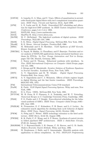 References 161
[LMV88] A. Lepschy, G. A. Mian, and U. Viaro. Eﬀects of quantization in second-
order ﬁxed-point digital ﬁlters with two’s complement truncation quant-
izers. IEEE Trans. Circuits and Systems, 35(4), April 1988.
[LP93] L. E. Lucke and K. K. Parhi. Generalized ILP scheduling and alloca-
tion for high-level DSP synthesis. In IEEE Custom Integrated Circuits
Conference, pages 5.4.1–5.4.4, 1993.
[MAT] MATLAB. http://www.mathworks.com.
[MAX] MaxPlus II. http://www.altera.com.
[McF90] M. C. McFarland. The high-level synthesis of digital systems. IEEE
Proceedings, 78(2):301–318, 1990.
[Mit98] S. K. Mitra. Digital Signal Processing. McGraw-Hill, New York, 1998.
[Moo66] R. E. Moore. Interval Analysis. Prentice-Hall, 1966.
[MS01] M. Mehendale and S. D. Sherleker. VLSI Synthesis of DSP Kernels.
Kluwer Academic, 2001.
[NHCB01] A. Nayak, M. Haldar, A. Choudhary, and P. Banerjee. Precision and er-
ror analysis of MATLAB applications during automated hardware syn-
thesis for FPGAs. In Proc. Design Automation and Test in Europe,
pages 722–728, Munich, Germany, 2001.
[NT86] J. Nestor and D. Thomas. Behavioral synthesis with interfaces. In
Proc. IEEE International Conference on Computer Aided Design, pages
112–115, 1986.
[OR70] J. Ortega and W. Rheinboldt. Iterative Solution of Nonlinear Equations
in Several Variables. Academic Press, New York, 1970.
[OS75] A. V. Oppenheim and R. W. Schafer. Digital Signal Processing.
Prentice-Hall, New Jersey, 1975.
[OW72] A. V. Oppenheim and C. J. Weinstein. Eﬀects of ﬁnite register length
in digital ﬁltering and the fast fourier transform. IEEE Proceedings,
60(8):957–976, 1972.
[P50] International Telecommunications Union P.50 standard.
[Par99] K. Parhi. VLSI Digital Signal Processing Systems. Wiley and sons, New
York, 1999.
[Per91] D. L. Perry. VHDL. McGraw-Hill, New York, 1991.
[PFTV88] W. H. Press, B. P. Flannery, S. A. Teukolsky, and W. T. Vetterling.
Numerical Recipes in C. Cambridge University Press, Cambridge, 1988.
[PK89] P. G. Paulin and J. P. Knight. Force-directed scheduling for the beha-
vioral synthesis of ASICs. IEEE Trans. Computer-Aided Design, 8:661–
679, June 1989.
[PKBL96] K. Premaratne, E. C. Kulasekere, P. H. Bauer, and L.-J. Leclerc. An
exhaustive search algorithm for checking limit cycle behavior of digital
ﬁlters. IEEE Trans. Signal Processing, 44(10), October 1996.
[PW96] A. Peleg and U. Weiser. MMX technology extension to the Intel archi-
tecture. IEEE Micro, 16:42–50, August 1996.
[PWB92] K. K. Parhi, C.-Y. Wang, and A. P. Brown. Synthesis of control circuits
in folded pipelined DSP architectures. IEEE J. Solid-State Circuits,
27:29–43, January 1992.
[RSORS96] V. J. Rayward-Smith, I. H. Osman, C. R. Reeves, and G. D. Smith.
Modern Heuristic Search Methods. Wiley and Sons, 1996.
[SBA00] M. Stephenson, J. Babb, and S. Amarasinghe. Bitwidth analysis with
application to silicon compilation. In Proc. SIGPLAN Programming
 