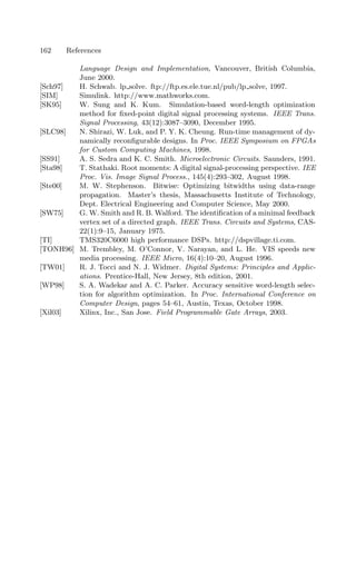 162 References
Language Design and Implementation, Vancouver, British Columbia,
June 2000.
[Sch97] H. Schwab. lp solve. ftp://ftp.es.ele.tue.nl/pub/lp solve, 1997.
[SIM] Simulink. http://www.mathworks.com.
[SK95] W. Sung and K. Kum. Simulation-based word-length optimization
method for ﬁxed-point digital signal processing systems. IEEE Trans.
Signal Processing, 43(12):3087–3090, December 1995.
[SLC98] N. Shirazi, W. Luk, and P. Y. K. Cheung. Run-time management of dy-
namically reconﬁgurable designs. In Proc. IEEE Symposium on FPGAs
for Custom Computing Machines, 1998.
[SS91] A. S. Sedra and K. C. Smith. Microelectronic Circuits. Saunders, 1991.
[Sta98] T. Stathaki. Root moments: A digital signal-processing perspective. IEE
Proc. Vis. Image Signal Process., 145(4):293–302, August 1998.
[Ste00] M. W. Stephenson. Bitwise: Optimizing bitwidths using data-range
propagation. Master’s thesis, Massachusetts Institute of Technology,
Dept. Electrical Engineering and Computer Science, May 2000.
[SW75] G. W. Smith and R. B. Walford. The identiﬁcation of a minimal feedback
vertex set of a directed graph. IEEE Trans. Circuits and Systems, CAS-
22(1):9–15, January 1975.
[TI] TMS320C6000 high performance DSPs. http://dspvillage.ti.com.
[TONH96] M. Trembley, M. O’Connor, V. Narayan, and L. He. VIS speeds new
media processing. IEEE Micro, 16(4):10–20, August 1996.
[TW01] R. J. Tocci and N. J. Widmer. Digital Systems: Principles and Applic-
ations. Prentice-Hall, New Jersey, 8th edition, 2001.
[WP98] S. A. Wadekar and A. C. Parker. Accuracy sensitive word-length selec-
tion for algorithm optimization. In Proc. International Conference on
Computer Design, pages 54–61, Austin, Texas, October 1998.
[Xil03] Xilinx, Inc., San Jose. Field Programmable Gate Arrays, 2003.
 