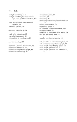 164 Index
multiple word-length, 12
multiple word-length architectural
synthesis, problem deﬁnition, 114
noise model: linear time-invariant
systems, 32
nonlinear systems, 38
optimum word-length, 53
peak value estimation, 15
perturbation analysis, 38
propagation of wordlengths, 29
resource binding, 111
saturated Gaussian distribution, 85
saturation arithmetic, 79
saturation computation graph, 84
saturation nonlinearity, 83
saturation system, 84
saturator, 81
scheduling, 111
scheduling with incomplete information,
127
second-order section, 20
sequencing graph, 113
set covering, problem deﬁnition, 133
signum function, 21
slackness, of saturation error bound, 94
spectral bounds on noise, 36
transfer function calculation, 16
well-conditioned computation graph, 32
well-connected computation graph, 12
word-length compatibility graph, 122
word-length optimization, 27
word-length optimization, deﬁnition of,
45
 
