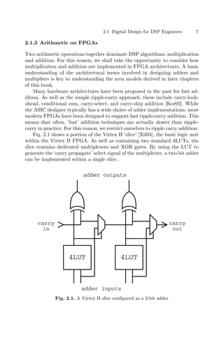 2.1 Digital Design for DSP Engineers 7
2.1.3 Arithmetic on FPGAs
Two arithmetic operations together dominate DSP algorithms: multiplication
and addition. For this reason, we shall take the opportunity to consider how
multiplication and addition are implemented in FPGA architectures. A basic
understanding of the architectural issues involved in designing adders and
multipliers is key to understanding the area models derived in later chapters
of this book.
Many hardware architectures have been proposed in the past for fast ad-
dition. As well as the simple ripple-carry approach, these include carry-look-
ahead, conditional sum, carry-select, and carry-skip addition [Kor02]. While
the ASIC designer typically has a wide choice of adder implementations, most
modern FPGAs have been designed to support fast ripple-carry addition. This
means that often, ‘fast’ addition techniques are actually slower than ripple-
carry in practice. For this reason, we restrict ourselves to ripple carry addition.
Fig. 2.1 shows a portion of the Virtex II ‘slice’ [Xil03], the basic logic unit
within the Virtex II FPGA. As well as containing two standard 4LUTs, the
slice contains dedicated multiplexers and XOR gates. By using the LUT to
generate the ‘carry propagate’ select signal of the multiplexer, a two-bit adder
can be implemented within a single slice.
4LUT 4LUT
carry
in
carry
out
adder inputs
adder outputs
Fig. 2.1. A Virtex II slice conﬁgured as a 2-bit adder
 