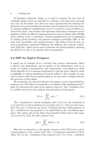 8 2 Background
In hardware arithmetic design, it is usual to separate the two cases of
multiplier design: when one operand is a constant, and when both operands
may vary. In the former case, there are many opportunities for reducing the
hardware cost and increasing the hardware speed compared to the latter case.
A constant-coeﬃcient multiplication can be re-coded as a sum of shifted ver-
sions of the input, and common sub-expression elimination techniques can be
applied to obtain an eﬃcient implementation in terms of adders alone [Par99]
(since shifting is free in hardware). General multiplication can be performed
by adding partial products, and general multipliers essentially diﬀer in the
ways they accumulate such partial products. The Xilinx Virtex II slice, as
well as containing a dedicated XOR gate for addition, also contains a dedic-
ated AND gate, which can be used to calculate the partial products, allowing
the 4LUTs in a slice to be used for their accumulation.
2.2 DSP for Digital Designers
A signal can be thought of as a variable that conveys information. Often
a signal is one dimensional, such as speech, or two dimensional, such as an
image. In modern communication and computation, such signals are often
stored digitally. It is a common requirement to process such a signal in order
to highlight or supress something of interest within it. For example, we may
wish to remove noise from a speech signal, or we may wish to simply estimate
the spectrum of that signal.
By convention, the value of a discrete-time signal x can be represented by a
sequence x[n]. The index n corresponds to a multiple of the sampling period T ,
thus x[n] represents the value of the signal at time nT . The z transform (2.1)
is a widely used tool in the analysis and processing of such signals.
X(z) =
+∞

n=−∞
x[n]z−n
(2.1)
The z transform is a linear transform, since if X1(z) is the transform of
x1[n] and X2(z) is the transform of x2[n], then αX1(z) + βX2(z) is the trans-
form of αx1[n] + βx2[n] for any real α, β. Perhaps the most useful property of
the z transform for our purposes is its relationship to the convolution oper-
ation. The output y[n] of any linear time-invariant (LTI) system with input
x[n] is given by (2.2), for some sequence h[n].
y[n] =
+∞

k=−∞
h[k]x[n − k] (2.2)
Here h[n] is referred to as the impulse response of the LTI system, and is
a ﬁxed property of the system itself. The z transformed equivalent of (2.2),
where X(z) is the z transform of the sequence x[n], Y (z) is the z transform
 