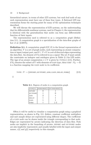 10 2 Background
hierarchical nature, in terms of other LTI systems, but each leaf node of any
such representation must have one of these four types. A ﬂattened LTI rep-
resentation forms the starting point for many of the optimization techniques
described.
We will discuss the representation of LTI systems, on the understanding
that for diﬀerentiable nonlinear systems, used in Chapter 4, the representation
is identical with the generalization that nodes can form any diﬀerentiable
function of their inputs.
The representation used is referred to as a computation graph (Deﬁni-
tion 2.1). A computation graph is a specialization of the data-ﬂow graphs of
Lee et al. [LM87b].
Deﬁnition 2.1. A computation graph G(V, S) is the formal representation of
an algorithm. V is a set of graph nodes, each representing an atomic computa-
tion or input/output port, and S ⊂ V ×V is a set of directed edges representing
the data ﬂow. An element of S is referred to as a signal. The set S must satisfy
the constraints on indegree and outdegree given in Table 2.1 for LTI nodes.
The type of an atomic computation v ∈ V is given by type(v) (2.5). Further,
if VG denotes the subset of V with elements of gain type, then coef : VG → R
is a function mapping the gain node to its coeﬃcient.
type : V → {inport, outport, add, gain, delay, fork} (2.5)


Table 2.1. Degrees of nodes in a computation graph
type(v) indegree(v) outdegree(v)
inport 0 1
outport 1 0
add 2 1
delay 1 1
gain 1 1
fork 1 ≥ 2
Often it will be useful to visualize a computation graph using a graphical
representation, as shown in Fig. 2.3. Adders, constant coeﬃcient multipliers
and unit sample delays are represented using diﬀerent shapes. The coeﬃcient
of a gain node can be shown inside the triangle corresponding to that node.
Edges are represented by arrows indicating the direction of data ﬂow. Fork
nodes are implicit in the branching of arrows. inport and outport nodes
are also implicitly represented, and usually labelled with the input and output
names, x[t] and y[t] respectively in this example.
 