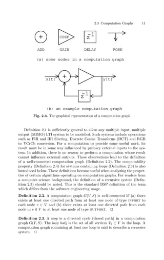 2.3 Computation Graphs 11
x[t] y[t]
+
(b) an example computation graph
+
z
-1
z
-1
ADD GAIN DELAY FORK
(a) some nodes in a computation graph
COEF
Fig. 2.3. The graphical representation of a computation graph
Deﬁnition 2.1 is suﬃciently general to allow any multiple input, multiple
output (MIMO) LTI system to be modelled. Such systems include operations
such as FIR and IIR ﬁltering, Discrete Cosine Transforms (DCT) and RGB
to YCrCb conversion. For a computation to provide some useful work, its
result must be in some way inﬂuenced by primary external inputs to the sys-
tem. In addition, there is no reason to perform a computation whose result
cannot inﬂuence external outputs. These observations lead to the deﬁnition
of a well-connected computation graph (Deﬁnition 2.2). The computability
property (Deﬁnition 2.4) for systems containing loops (Deﬁnition 2.3) is also
introduced below. These deﬁnitions become useful when analyzing the proper-
ties of certain algorithms operating on computation graphs. For readers from
a computer science background, the deﬁnition of a recursive system (Deﬁn-
ition 2.3) should be noted. This is the standard DSP deﬁnition of the term
which diﬀers from the software engineering usage.
Deﬁnition 2.2. A computation graph G(V, S) is well-connected iﬀ (a) there
exists at least one directed path from at least one node of type inport to
each node v ∈ V and (b) there exists at least one directed path from each
node in v ∈ V to at least one node of type outport. 

Deﬁnition 2.3. A loop is a directed cycle (closed path) in a computation
graph G(V, S). The loop body is the set of all vertices V1 ⊂ V in the loop. A
computation graph containing at least one loop is said to describe a recursive
system. 

 