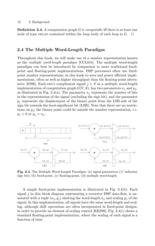 12 2 Background
Deﬁnition 2.4. A computation graph G is computable iﬀ there is at least one
node of type delay contained within the loop body of each loop in G. 

2.4 The Multiple Word-Length Paradigm
Throughout this book, we will make use of a number representation known
as the multiple word-length paradigm [CCL01b]. The multiple word-length
paradigm can best be introduced by comparison to more traditional ﬁxed-
point and ﬂoating-point implementations. DSP processors often use ﬁxed-
point number representations, as this leads to area and power eﬃcient imple-
mentations, often as well as higher throughput than the ﬂoating-point altern-
ative [IO96]. Each two’s complement signal j ∈ S in a multiple word-length
implementation of computation graph G(V, S), has two parameters nj and pj,
as illustrated in Fig. 2.4(a). The parameter nj represents the number of bits
in the representation of the signal (excluding the sign bit), and the parameter
pj represents the displacement of the binary point from the LSB side of the
sign bit towards the least-signiﬁcant bit (LSB). Note that there are no restric-
tions on pj; the binary point could lie outside the number representation, i.e.
pj  0 or pj  nj.
(c)
(n,v(t)) (n,w(t)) (n,x(t))
+
(n,z(t))
(d)
(n,0) (n,0) (n,0)
+
(n,0)
(b)
(a,v) (b,w) (c,x)
+
(d,y)
p
...
S
n
(a)
(n,0)
(e,z)
(n,y(t))
Fig. 2.4. The Multiple Word-Length Paradigm: (a) signal parameters (‘s’ indicates
sign bit), (b) ﬁxed-point, (c) ﬂoating-point, (d) multiple word-length
A simple ﬁxed-point implementation is illustrated in Fig. 2.4(b). Each
signal j in this block diagram representing a recursive DSP data-ﬂow, is an-
notated with a tuple (nj, pj) showing the word-length nj and scaling pj of the
signal. In this implementation, all signals have the same word-length and scal-
ing, although shift operations are often incorporated in ﬁxed-point designs,
in order to provide an element of scaling control [KKS98]. Fig. 2.4(c) shows a
standard ﬂoating-point implementation, where the scaling of each signal is a
function of time.
 