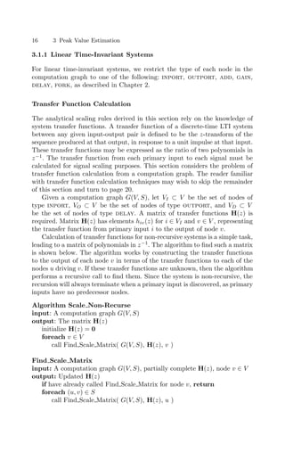 16 3 Peak Value Estimation
3.1.1 Linear Time-Invariant Systems
For linear time-invariant systems, we restrict the type of each node in the
computation graph to one of the following: inport, outport, add, gain,
delay, fork, as described in Chapter 2.
Transfer Function Calculation
The analytical scaling rules derived in this section rely on the knowledge of
system transfer functions. A transfer function of a discrete-time LTI system
between any given input-output pair is deﬁned to be the z-transform of the
sequence produced at that output, in response to a unit impulse at that input.
These transfer functions may be expressed as the ratio of two polynomials in
z−1
. The transfer function from each primary input to each signal must be
calculated for signal scaling purposes. This section considers the problem of
transfer function calculation from a computation graph. The reader familiar
with transfer function calculation techniques may wish to skip the remainder
of this section and turn to page 20.
Given a computation graph G(V, S), let VI ⊂ V be the set of nodes of
type inport, VO ⊂ V be the set of nodes of type outport, and VD ⊂ V
be the set of nodes of type delay. A matrix of transfer functions H(z) is
required. Matrix H(z) has elements hiv(z) for i ∈ VI and v ∈ V , representing
the transfer function from primary input i to the output of node v.
Calculation of transfer functions for non-recursive systems is a simple task,
leading to a matrix of polynomials in z−1
. The algorithm to ﬁnd such a matrix
is shown below. The algorithm works by constructing the transfer functions
to the output of each node v in terms of the transfer functions to each of the
nodes u driving v. If these transfer functions are unknown, then the algorithm
performs a recursive call to ﬁnd them. Since the system is non-recursive, the
recursion will always terminate when a primary input is discovered, as primary
inputs have no predecessor nodes.
Algorithm Scale Non-Recurse
input: A computation graph G(V, S)
output: The matrix H(z)
initialize H(z) = 0
foreach v ∈ V
call Find Scale Matrix( G(V, S), H(z), v )
Find Scale Matrix
input: A computation graph G(V, S), partially complete H(z), node v ∈ V
output: Updated H(z)
if have already called Find Scale Matrix for node v, return
foreach (u, v) ∈ S
call Find Scale Matrix( G(V, S), H(z), u )
 