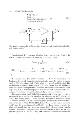 18 3 Peak Value Estimation
A(z) = 0.1z−1
B(z) = 1
C(z) = [0 1 0.1 0.1 0.1 0.1z−1
]T
D(z) = [1 0 0 0 0 0]T
(3.4)
+
x[t] y[t]
z
-1
0 1a 2 3
4
5
1b
Fig. 3.1. An example of transfer function calculation (each signal has been labelled
with a signal number)
Calculation of S(z) proceeds following (3.3), yielding (3.5). Finally, the
matrix H(z) can be constructed following (3.2), giving (3.6).
S(z) =
1
1 − 0.1z−1
(3.5)
H(z) = [1
1
1 − 0.1z−1
0.1
1 − 0.1z−1
0.1
1 − 0.1z−1
0.1
1 − 0.1z−1
0.1z−1
1 − 0.1z−1
]T
(3.6)


It is possible that the matrix inversion (I − A)−1
for calculation of S
dominates the overall computational complexity, since the matrix inversion
requires |Vc|3
operations, each of which is a polynomial multiplication. The
maximum order of each polynomial is |VD|. This means that the number of
scalar multiplications required for the matrix inversion is bounded from above
by |Vc|3
|VD|2
. It is therefore important from a computational complexity (and
memory requirement) perspective to make Vc as small as possible.
If the computation graph G(V, S) is computable, it is clear that Vc = VD is
one possible set of state nodes, bounding the minimum size of Vc from above.
If G(V, S) is non-recursive, Vc = ∅ is suﬃcient. The general problem of ﬁnding
the smallest possible Vc is well known in graph theory as the ‘minimum feed-
back vertex set’ problem [SW75, LL88, LJ00]. While the problem is known to
be NP-hard for general graphs [Kar72], there are large classes of graphs for
which polynomial time algorithms are known [LJ00]. However, since transfer
function calculation does not require a minimum feedback vertex set, we sug-
gest the algorithm of Levy and Low [LL88] be used to obtain a small feedback
 