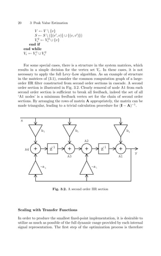 20 3 Peak Value Estimation
V ← V  {v}
S ← S  ({(v
, v)} ∪ {(v, v
)})
V 2
c ← V 2
c ∪ {v}
end if
end while
Vc ← V 1
c ∪ V 2
c
For some special cases, there is a structure in the system matrices, which
results in a simple decision for the vertex set Vc. In these cases, it is not
necessary to apply the full Levy–Low algorithm. As an example of structure
in the matrices of (3.1), consider the common computation graph of a large-
order IIR ﬁlter constructed from second order sections in cascade. A second
order section is illustrated in Fig. 3.2. Clearly removal of node A1 from each
second order section is suﬃcient to break all feedback, indeed the set of all
‘A1 nodes’ is a minimum feedback vertex set for the chain of second order
sections. By arranging the rows of matrix A appropriately, the matrix can be
made triangular, leading to a trivial calculation procedure for (I − A)−1
.
b b
z
-1
+ + + z
-1
+
b
-a -a
0
1
1
2
2
A4
A3
A2
A1
x
y
Fig. 3.2. A second order IIR section
Scaling with Transfer Functions
In order to produce the smallest ﬁxed-point implementation, it is desirable to
utilize as much as possible of the full dynamic range provided by each internal
signal representation. The ﬁrst step of the optimization process is therefore
 