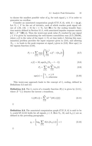 3.1 Analytic Peak Estimation 21
to choose the smallest possible value of pj for each signal j ∈ S in order to
guarantee no overﬂow.
Consider an annotated computation graph G
(V, S, A), with A = (n, p).
Let VI ⊂ V be the set of inports, each of which reaches peak signal val-
ues of ±Mi (Mi  0) for i ∈ VI. Let H(z) be the scaling transfer func-
tion matrix deﬁned in Section 3.1.1, with associated impulse response matrix
h[t] = Z−1
{H(z)}. Then the worst-case peak value Pj reached by any signal
j ∈ S is given by maximizing the well known convolution sum (3.7) [Mit98],
where xi[t] is the value of the input i ∈ VI at time index t. Solving this max-
imization problem provides the input sequence given in (3.8), and allowing
Nij → ∞ leads to the peak response at signal j given in (3.9). Here sgn(·) is
the signum function (3.10).
Pj = ±

i∈VI
max
xi[t]


Nij−1

t=0
xi[t
− t]hij[t]

 (3.7)
xi[t] = Mi sgn(hij[Nij − t − 1]) (3.8)
Pj =

i∈VI
Mi
∞

t=0
|hij[t]| (3.9)
sgn(x) =

1, x ≥ 0
−1, otherwise
(3.10)
This worst-case approach leads to the concept of 1 scaling, deﬁned in
Deﬁnitions 3.2 and 3.3.
Deﬁnition 3.2. The 1-norm of a transfer function H(z) is given by (3.11),
where Z−1
{·} denotes the inverse z-transform.
1{H(z)} =
∞

t=0
|Z−1
{H(z)}[t]| (3.11)


Deﬁnition 3.3. The annotated computation graph G
(V, S, A) is said to be
1-scaled iﬀ (3.12) holds for all signals j ∈ S. Here VI, Mi and hij(z) are as
deﬁned in the preceding paragraphs.
pj =

log2

i∈VI
Mi1{hij(z)} + 1 (3.12)


 