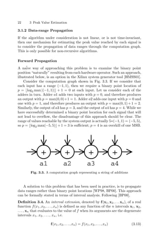 22 3 Peak Value Estimation
3.1.2 Data-range Propagation
If the algorithm under consideration is not linear, or is not time-invariant,
then one mechanism for estimating the peak value reached by each signal is
to consider the propagation of data ranges through the computation graph.
This is only possible for non-recursive algorithms.
Forward Propagation
A naïve way of approaching this problem is to examine the binary point
position “naturally” resulting from each hardware operator. Such an approach,
illustrated below, is an option in the Xilinx system generator tool [HMSS01].
Consider the computation graph shown in Fig. 3.3. If we consider that
each input has a range (−1, 1), then we require a binary point location of
p = log2 max |(−1, 1)| + 1 = 0 at each input. Let us consider each of the
adders in turn. Adder a1 adds two inputs with p = 0, and therefore produces
an output with p = max(0, 0)+1 = 1. Adder a2 adds one input with p = 0 and
one with p = 1, and therefore produces an output with p = max(0, 1)+1 = 2.
Similarly, the output of a3 has p = 3, and the output of a4 has p = 4. While we
have successfully determined a binary point location for each signal that will
not lead to overﬂow, the disadvantage of this approach should be clear. The
range of values reachable by the system output is actually 5∗(−1, 1) = (−5, 5),
so p = log2 max(−5, 5) + 1 = 3 is suﬃcient; p = 4 is an overkill of one MSB.
+ + + +
a1 a2 a3 a4
Fig. 3.3. A computation graph representing a string of additions
A solution to this problem that has been used in practice, is to propagate
data ranges rather than binary point locations [WP98, BP00]. This approach
can be formally stated in terms of interval analysis. Following [BP00],
Deﬁnition 3.4. An interval extension, denoted by f(x1, x2, . . . xn), of a real
function f(x1, x2, . . . , xn) is deﬁned as any function of the n intervals x1, x2,
. . . , xn that evaluates to the value of f when its arguments are the degenerate
intervals x1, x2, . . . , xn, i.e.
f(x1, x2, . . . , xn) = f(x1, x2, . . . , xn) (3.13)
 