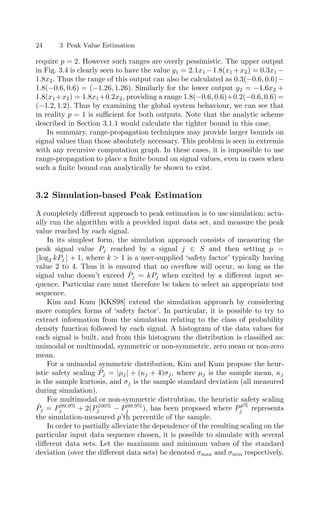 24 3 Peak Value Estimation
require p = 2. However such ranges are overly pessimistic. The upper output
in Fig. 3.4 is clearly seen to have the value y1 = 2.1x1 −1.8(x1 +x2) = 0.3x1 −
1.8x2. Thus the range of this output can also be calculated as 0.3(−0.6, 0.6)−
1.8(−0.6, 0.6) = (−1.26, 1.26). Similarly for the lower output y2 = −1.6x2 +
1.8(x1+x2) = 1.8x1+0.2x2, providing a range 1.8(−0.6, 0.6)+0.2(−0.6, 0.6) =
(−1.2, 1.2). Thus by examining the global system behaviour, we can see that
in reality p = 1 is suﬃcient for both outputs. Note that the analytic scheme
described in Section 3.1.1 would calculate the tighter bound in this case.
In summary, range-propagation techniques may provide larger bounds on
signal values than those absolutely necessary. This problem is seen in extremis
with any recursive computation graph. In these cases, it is impossible to use
range-propagation to place a ﬁnite bound on signal values, even in cases when
such a ﬁnite bound can analytically be shown to exist.
3.2 Simulation-based Peak Estimation
A completely diﬀerent approach to peak estimation is to use simulation: actu-
ally run the algorithm with a provided input data set, and measure the peak
value reached by each signal.
In its simplest form, the simulation approach consists of measuring the
peak signal value Pj reached by a signal j ∈ S and then setting p =
log2 kPj + 1, where k  1 is a user-supplied ‘safety factor’ typically having
value 2 to 4. Thus it is ensured that no overﬂow will occur, so long as the
signal value doesn’t exceed P̂j = kPj when excited by a diﬀerent input se-
quence. Particular care must therefore be taken to select an appropriate test
sequence.
Kim and Kum [KKS98] extend the simulation approach by considering
more complex forms of ‘safety factor’. In particular, it is possible to try to
extract information from the simulation relating to the class of probability
density function followed by each signal. A histogram of the data values for
each signal is built, and from this histogram the distribution is classiﬁed as:
unimodal or multimodal, symmetric or non-symmetric, zero mean or non-zero
mean.
For a unimodal symmetric distribution, Kim and Kum propose the heur-
istic safety scaling P̂j = |µj| + (κj + 4)σj, where µj is the sample mean, κj
is the sample kurtosis, and σj is the sample standard deviation (all measured
during simulation).
For multimodal or non-symmetric distrubtion, the heuristic safety scaling
P̂j = P99.9%
j + 2(P100%
j − P99.9%
j ), has been proposed where Pp%
j represents
the simulation-measured p’th percentile of the sample.
In order to partially alleviate the dependence of the resulting scaling on the
particular input data sequence chosen, it is possible to simulate with several
diﬀerent data sets. Let the maximum and minimum values of the standard
deviation (over the diﬀerent data sets) be denoted σmax and σmin respectively.
 