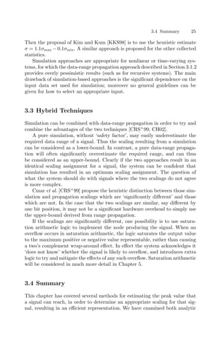3.4 Summary 25
Then the proposal of Kim and Kum [KKS98] is to use the heuristic estimate
σ = 1.1σmax − 0.1σmin. A similar approach is proposed for the other collected
statistics.
Simulation approaches are appropriate for nonlinear or time-varying sys-
tems, for which the data-range propagation approach described in Section 3.1.2
provides overly pessimistic results (such as for recursive systems). The main
drawback of simulation-based approaches is the signiﬁcant dependence on the
input data set used for simulation; moreover no general guidelines can be
given for how to select an appropriate input.
3.3 Hybrid Techniques
Simulation can be combined with data-range propagation in order to try and
combine the advantages of the two techniques [CRS+
99, CH02].
A pure simulation, without ‘safety factor’, may easily underestimate the
required data range of a signal. Thus the scaling resulting from a simulation
can be considered as a lower-bound. In contrast, a pure data-range propaga-
tion will often signiﬁcantly overestimate the required range, and can thus
be considered as an upper-bound. Clearly if the two approaches result in an
identical scaling assignment for a signal, the system can be conﬁdent that
simulation has resulted in an optimum scaling assignment. The question of
what the system should do with signals where the two scalings do not agree
is more complex.
Cmar et al. [CRS+
99] propose the heuristic distinction between those sim-
ulation and propagation scalings which are ‘signiﬁcantly diﬀerent’ and those
which are not. In the case that the two scalings are similar, say diﬀerent by
one bit position, it may not be a signiﬁcant hardware overhead to simply use
the upper-bound derived from range propagation.
If the scalings are signiﬁcantly diﬀerent, one possibility is to use satura-
tion arithmetic logic to implement the node producing the signal. When an
overﬂow occurs in saturation arithmetic, the logic saturates the output value
to the maximum positive or negative value representable, rather than causing
a two’s complement wrap-around eﬀect. In eﬀect the system acknowledges it
‘does not know’ whether the signal is likely to overﬂow, and introduces extra
logic to try and mitigate the eﬀects of any such overﬂow. Saturation arithmetic
will be considered in much more detail in Chapter 5.
3.4 Summary
This chapter has covered several methods for estimating the peak value that
a signal can reach, in order to determine an appropriate scaling for that sig-
nal, resulting in an eﬃcient representation. We have examined both analytic
 