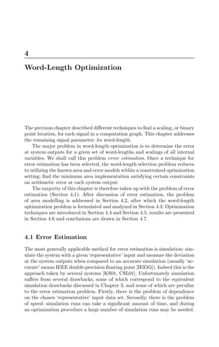 4
Word-Length Optimization
The previous chapter described diﬀerent techniques to ﬁnd a scaling, or binary
point location, for each signal in a computation graph. This chapter addresses
the remaining signal parameter: its word-length.
The major problem in word-length optimization is to determine the error
at system outputs for a given set of word-lengths and scalings of all internal
variables. We shall call this problem error estimation. Once a technique for
error estimation has been selected, the word-length selection problem reduces
to utilizing the known area and error models within a constrained optimization
setting: ﬁnd the minimum area implementation satisfying certain constraints
on arithmetic error at each system output.
The majority of this chapter is therefore taken up with the problem of error
estimation (Section 4.1). After discussion of error estimation, the problem
of area modelling is addressed in Section 4.2, after which the word-length
optimization problem is formulated and analyzed in Section 4.3. Optimization
techniques are introduced in Section 4.4 and Section 4.5, results are presented
in Section 4.6 and conclusions are drawn in Section 4.7.
4.1 Error Estimation
The most generally applicable method for error estimation is simulation: sim-
ulate the system with a given ‘representative’ input and measure the deviation
at the system outputs when compared to an accurate simulation (usually ‘ac-
curate’ means IEEE double-precision ﬂoating point [IEE85]). Indeed this is the
approach taken by several systems [KS01, CSL01]. Unfortunately simulation
suﬀers from several drawbacks, some of which correspond to the equivalent
simulation drawbacks discussed in Chapter 3, and some of which are peculiar
to the error estimation problem. Firstly, there is the problem of dependence
on the chosen ‘representative’ input data set. Secondly, there is the problem
of speed: simulation runs can take a signiﬁcant amount of time, and during
an optimization procedure a large number of simulation runs may be needed.
 