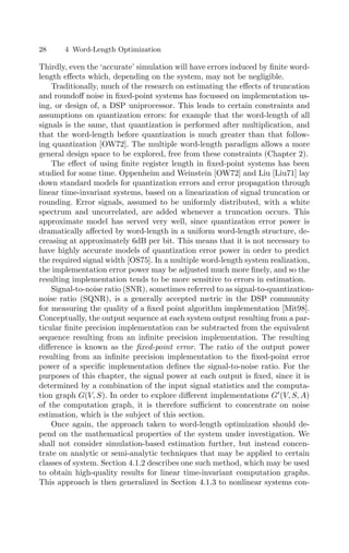28 4 Word-Length Optimization
Thirdly, even the ‘accurate’ simulation will have errors induced by ﬁnite word-
length eﬀects which, depending on the system, may not be negligible.
Traditionally, much of the research on estimating the eﬀects of truncation
and roundoﬀ noise in ﬁxed-point systems has focussed on implementation us-
ing, or design of, a DSP uniprocessor. This leads to certain constraints and
assumptions on quantization errors: for example that the word-length of all
signals is the same, that quantization is performed after multiplication, and
that the word-length before quantization is much greater than that follow-
ing quantization [OW72]. The multiple word-length paradigm allows a more
general design space to be explored, free from these constraints (Chapter 2).
The eﬀect of using ﬁnite register length in ﬁxed-point systems has been
studied for some time. Oppenheim and Weinstein [OW72] and Liu [Liu71] lay
down standard models for quantization errors and error propagation through
linear time-invariant systems, based on a linearization of signal truncation or
rounding. Error signals, assumed to be uniformly distributed, with a white
spectrum and uncorrelated, are added whenever a truncation occurs. This
approximate model has served very well, since quantization error power is
dramatically aﬀected by word-length in a uniform word-length structure, de-
creasing at approximately 6dB per bit. This means that it is not necessary to
have highly accurate models of quantization error power in order to predict
the required signal width [OS75]. In a multiple word-length system realization,
the implementation error power may be adjusted much more ﬁnely, and so the
resulting implementation tends to be more sensitive to errors in estimation.
Signal-to-noise ratio (SNR), sometimes referred to as signal-to-quantization-
noise ratio (SQNR), is a generally accepted metric in the DSP community
for measuring the quality of a ﬁxed point algorithm implementation [Mit98].
Conceptually, the output sequence at each system output resulting from a par-
ticular ﬁnite precision implementation can be subtracted from the equivalent
sequence resulting from an inﬁnite precision implementation. The resulting
diﬀerence is known as the ﬁxed-point error. The ratio of the output power
resulting from an inﬁnite precision implementation to the ﬁxed-point error
power of a speciﬁc implementation deﬁnes the signal-to-noise ratio. For the
purposes of this chapter, the signal power at each output is ﬁxed, since it is
determined by a combination of the input signal statistics and the computa-
tion graph G(V, S). In order to explore diﬀerent implementations G
(V, S, A)
of the computation graph, it is therefore suﬃcient to concentrate on noise
estimation, which is the subject of this section.
Once again, the approach taken to word-length optimization should de-
pend on the mathematical properties of the system under investigation. We
shall not consider simulation-based estimation further, but instead concen-
trate on analytic or semi-analytic techniques that may be applied to certain
classes of system. Section 4.1.2 describes one such method, which may be used
to obtain high-quality results for linear time-invariant computation graphs.
This approach is then generalized in Section 4.1.3 to nonlinear systems con-
 