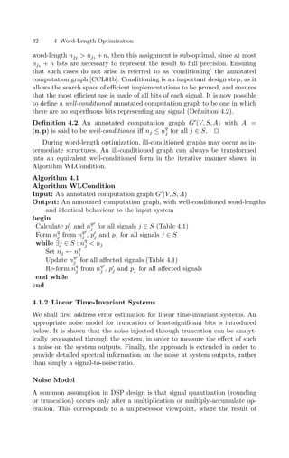 32 4 Word-Length Optimization
word-length nj2  nj1 + n, then this assignment is sub-optimal, since at most
nj1 + n bits are necessary to represent the result to full precision. Ensuring
that such cases do not arise is referred to as ‘conditioning’ the annotated
computation graph [CCL01b]. Conditioning is an important design step, as it
allows the search space of eﬃcient implementations to be pruned, and ensures
that the most eﬃcient use is made of all bits of each signal. It is now possible
to deﬁne a well-conditioned annotated computation graph to be one in which
there are no superﬂuous bits representing any signal (Deﬁnition 4.2).
Deﬁnition 4.2. An annotated computation graph G
(V, S, A) with A =
(n, p) is said to be well-conditioned iﬀ nj ≤ nq
j for all j ∈ S. 

During word-length optimization, ill-conditioned graphs may occur as in-
termediate structures. An ill-conditioned graph can always be transformed
into an equivalent well-conditioned form in the iterative manner shown in
Algorithm WLCondition.
Algorithm 4.1
Algorithm WLCondition
Input: An annotated computation graph G
(V, S, A)
Output: An annotated computation graph, with well-conditioned word-lengths
and identical behaviour to the input system
begin
Calculate p
j and nq
j for all signals j ∈ S (Table 4.1)
Form nq
j from nq
j , p
j and pj for all signals j ∈ S
while ∃j ∈ S : nq
j  nj
Set nj ← nq
j
Update nq
j for all aﬀected signals (Table 4.1)
Re-form nq
j from nq
j , p
j and pj for all aﬀected signals
end while
end
4.1.2 Linear Time-Invariant Systems
We shall ﬁrst address error estimation for linear time-invariant systems. An
appropriate noise model for truncation of least-signiﬁcant bits is introduced
below. It is shown that the noise injected through truncation can be analyt-
ically propagated through the system, in order to measure the eﬀect of such
a noise on the system outputs. Finally, the approach is extended in order to
provide detailed spectral information on the noise at system outputs, rather
than simply a signal-to-noise ratio.
Noise Model
A common assumption in DSP design is that signal quantization (rounding
or truncation) occurs only after a multiplication or multiply-accumulate op-
eration. This corresponds to a uniprocessor viewpoint, where the result of
 